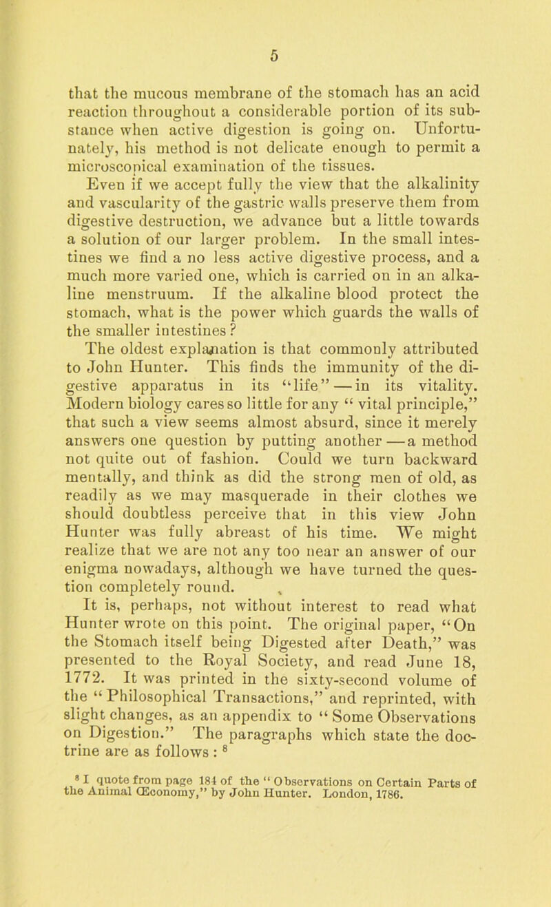 that the mucous membrane of the stomach has an acid reaction throughout a considerable portion of its sub- stance when active digestion is going on. Unfortu- nately, his method is not delicate enough to permit a microscopical examination of the tissues. Even if we accept fully the view that the alkalinity and vascularity of the gastric walls preserve them from digestive destruction, we advance but a little towards a solution of our larger problem. In the small intes- tines we find a no less active digestive process, and a much more varied one, which is carried on in an alka- line menstruum. If the alkaline blood protect the stomach, what is the power which guards the walls of the smaller intestines? The oldest explanation is that commonly attributed to John Hunter. This finds the immunity of the di- gestive apparatus in its “life” — in its vitality. Modern biology cares so little for any “ vital principle,” that such a view seems almost absurd, since it merely answers one question by putting another—a method not quite out of fashion. Could we turn backward mentally, and think as did the strong men of old, as readily as we may masquerade in their clothes we should doubtless perceive that in this view John Hunter was fully abreast of his time. We might realize that we are not any too near an answer of our enigma nowadays, although we have turned the ques- tion completely round. It is, perhaps, not without interest to read what Hunter wrote on this point. The original paper, “On the Stomach itself being Digested after Death,” was presented to the Royal Society, and read June 18, 1772. It was printed in the sixty-second volume of the “ Philosophical Transactions,” and reprinted, with slight changes, as an appendix to “ Some Observations on Digestion.” The paragraphs which state the doc- trine are as follows : 8 81 quote from page 184 of the “ Observations on Certain Parts of the Animal (Economy,” by John Hunter. London, 1786.