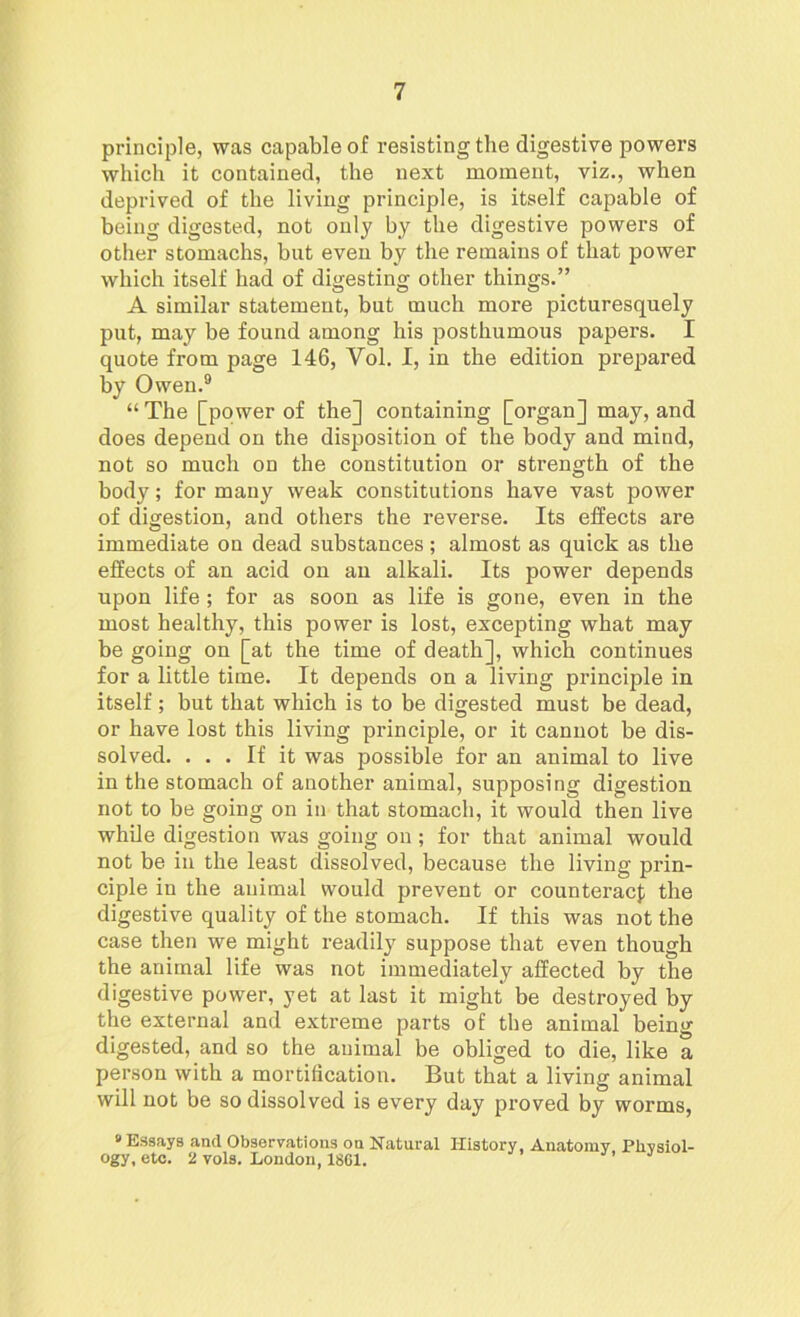 principle, was capable of resisting the digestive powers which it contained, the next moment, viz., when deprived of the living principle, is itself capable of being digested, not only by the digestive powers of other stomachs, but even by the remains of that power which itself had of digesting other things.” A similar statement, but much more picturesquely put, may be found among his posthumous papers. I quote from page 146, Vol. I, in the edition prepared by Owen.9 “ The [power of the] containing [organ] may, and does depend on the disposition of the body and mind, not so much on the constitution or strength of the body; for many weak constitutions have vast power of digestion, and others the reverse. Its effects ai’e immediate on dead substances; almost as quick as the effects of an acid on an alkali. Its power depends upon life ; for as soon as life is gone, even in the most healthy, this power is lost, excepting what may be going on [at the time of death], which continues for a little time. It depends on a living principle in itself; but that which is to be digested must be dead, or have lost this living principle, or it cannot be dis- solved. ... If it was possible for an animal to live in the stomach of another animal, supposing digestion not to be going on in that stomach, it would then live while digestion was going on; for that animal would not be in the least dissolved, because the living prin- ciple in the animal would prevent or counteract the digestive quality of the stomach. If this was not the case then we might readily suppose that even though the animal life was not immediately affected by the digestive power, yet at last it might be destroyed by the external and extreme parts of the animal being digested, and so the animal be obliged to die, like a person with a mortification. But that a living animal will not be so dissolved is every day proved by worms, * Essays and Observations oa Natural History, Anatomy Physiol- ogy, etc. 2 vols. London, 1861.