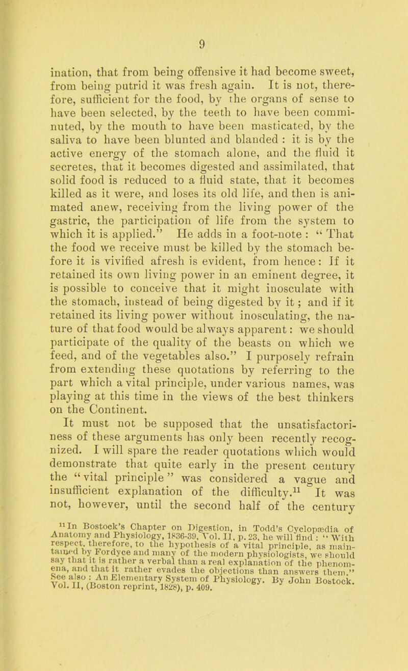 ination, that from being offensive it had become sweet, from being putrid it was fresh again. It is not, there- fore, sufficient for the food, by the organs of sense to have been selected, by the teeth to have been commi- nuted, by the mouth to have been masticated, by the saliva to have been blunted and blanded : it is by the active energy of the stomach alone, and the fluid it secretes, that it becomes digested and assimilated, that solid food is reduced to a fluid state, that it becomes killed as it were, and loses its old life, and then is ani- mated anew, receiving from the living power of the gastric, the participation of life from the system to which it is applied.” He adds in a foot-note : “ That the food we receive must be killed by the stomach be- fore it is vivified afresh is evident, from hence: If it retained its own living power in an eminent degree, it is possible to conceive that it might inosculate with the stomach, instead of being digested bv it; and if it retained its living power without inosculating, the na- ture of that food would be always apparent: we should participate of the quality of the beasts on which we feed, and of the vegetables also.” I purposely refrain from extending these quotations by referring to the part which a vital principle, under various names, was playing at this time in the views of the best thinkers on the Continent. It must not be supposed that the unsatisfactori- ness of these arguments has only been recently recog- nized. I will spare the reader quotations which would demonstrate that quite early in the present century the “ vital principle ” was considered a vague and insufficient explanation of the difficulty.11 It was not, however, until the second half of the century 11 In Bostoclc’s Chapter on Digestion, in Todd’s Cyclopedia of Anatomy and Physiology, 1836-39, Vol. II, p. 23. he will find : “ With respect, tlierefore, to the hypothesis of a vital principle, as main- tamed by Fordyce and many of the modern physiologists, we should say that it is rather a verbal than areal explanation of the phenom- ena, ana that it rather evades the objections than answers them ” aT?%A”Elerneil.ta/y S-V8tem of Physiology. By John Bostock. Vol. II, (Boston reprint, 1828), p. 409.