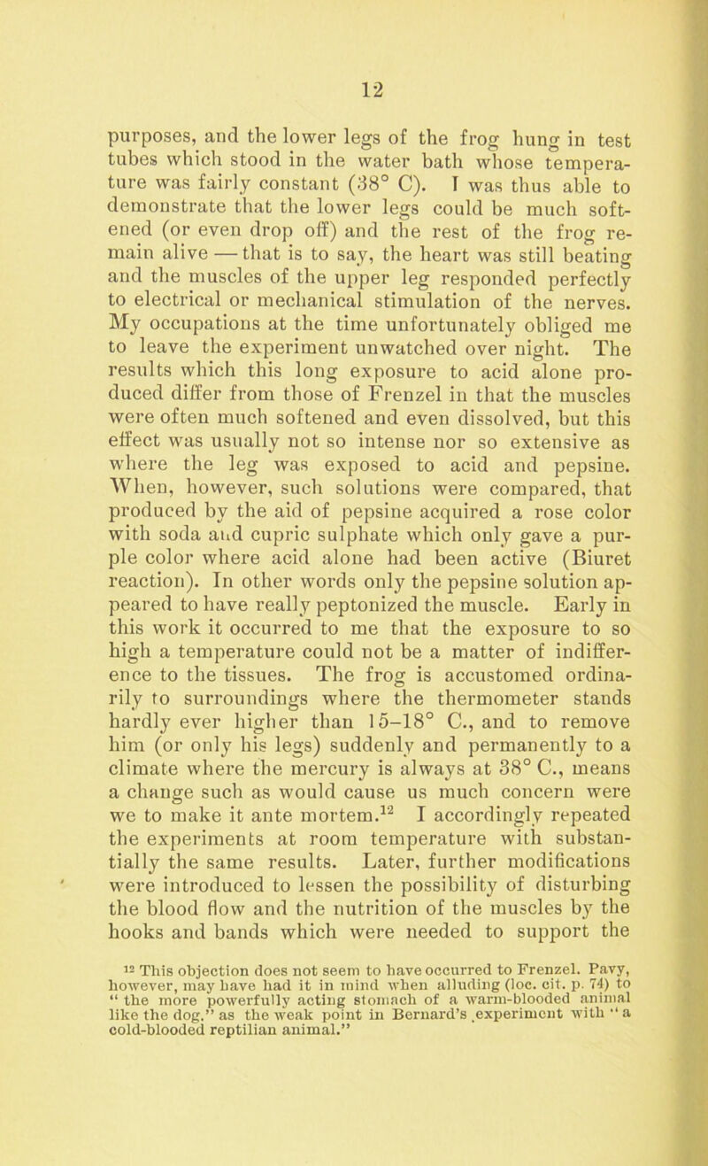 purposes, and the lower legs of the frog hung in test tubes which stood in the water bath whose tempera- ture was fairly constant (38° C). I was thus able to demonstrate that the lower legs could be much soft- ened (or even drop off) and the rest of the frog re- main alive —that is to say, the heart was still beating and the muscles of the upper leg responded perfectly to electrical or mechanical stimulation of the nerves. My occupations at the time unfortunately obliged me to leave the experiment unwatched over night. The results which this long exposure to acid alone pro- duced differ from those of Frenzel in that the muscles were often much softened and even dissolved, but this effect was usually not so intense nor so extensive as where the leg was exposed to acid and pepsine. When, however, such solutions were compared, that produced by the aid of pepsine acquired a rose color with soda and cupric sulphate which only gave a pur- ple color where acid alone had been active (Biuret reaction). In other words only the pepsine solution ap- peared to have really peptonized the muscle. Early in this work it occurred to me that the exposure to so high a temperature could not be a matter of indiffer- ence to the tissues. The frog is accustomed ordina- rily to surroundings where the thermometer stands hardly ever higher than 15-18° C., and to remove him (or only his legs) suddenly and permanently to a climate where the mercury is always at 38° C., means a change such as would cause us much concern were we to make it ante mortem.12 I accordingly repeated the experiments at room temperature with substan- tially the same results. Later, further modifications were introduced to lessen the possibility of disturbing the blood flow and the nutrition of the muscles b}r the hooks and bands which were needed to support the 12 This objection does not seem to have occurred to Frenzel. Pavy, however, may have had it in mind when alluding (loc. oit. p. 74) to “ the more powerfully acting stomach of a warm-blooded animal like the dog,” as the weak point in Bernard’s experiment with '* a cold-blooded reptilian animal.”