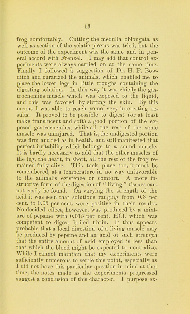 frog comfortably. Cutting the medulla oblongata as well as section of the sciatic plexus was tried, but the outcome of the experiment was the same and in gen- eral accord with Frenzel. I may add that control ex- periments were always carried on at the same time. Finally I followed a suggestion of Dr. H. P. Bow- ditch and curarized the animals, which enabled me to place the lower legs in little troughs containing the digesting solution. In this way it was chiefly the gas- trocnemius muscle which was exposed to the liquid, and this was favored by slitting the skin. By this means I was able to reach some very interesting re- sults. It proved to be possible to digest (or at least make translucent and soft) a good portion of the ex- posed gastrocnemius, while all the rest of the same muscle was uninjured. That is, the undigested portion was firm and red as in health, and still manifested that perfect irritability which belongs to a sound muscle. It is hardly necessary to add that the other muscles of the leg, the heart, in short, all the rest of the frog re- mained fully alive. This took place too, it must be remembered, at a temperature in no way unfavorable to the animal’s existence or comfort. A more in- structive form of the digestion of “ living” tissues can- not easily be found. On varying the strength of the acid it was seen that solutions ranging from 0.3 per cent, to 0.05 per cent, were positive in their results. No decided effect, however, was produced by a mixt- ure of pepsine with 0.015 per cent. HC1. which was competent to digest boiled fibrin. It thus appears probable that a local digestion of a living muscle may be produced by pepsine and an acid of such strength that the entire amount of acid employed is less than that which the blood might be expected to neutralize. While I cannot maintain that my experiments were sufficiently numerous to settle this point, especially as I did not have this particular question in mind at that time, the notes made as the experiments progressed suggest a conclusion of this character. 1 purpose ex-