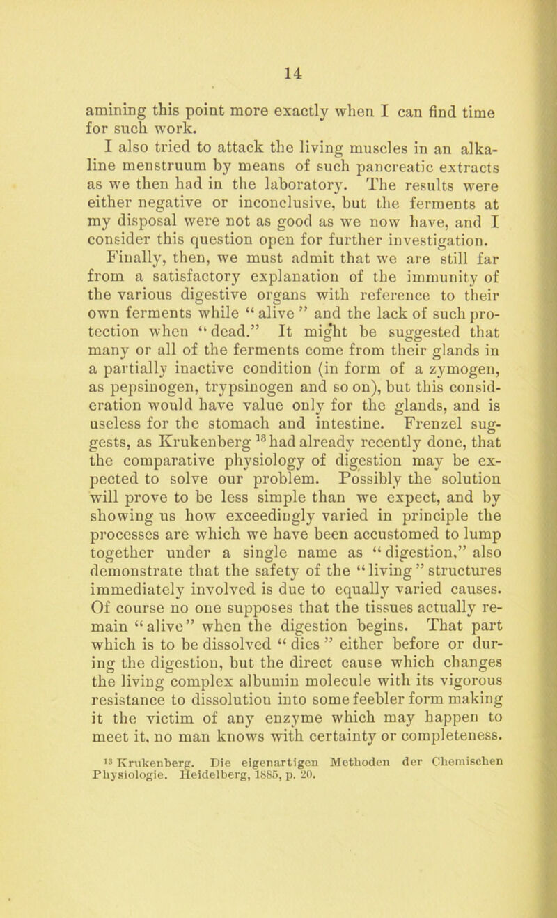 amining this point more exactly when I can find time for such work. I also tried to attack the living muscles in an alka- line menstruum by means of such pancreatic extracts as we then had in the laboratory. The results were either negative or inconclusive, but the ferments at my disposal were not as good as we now have, and I consider this question open for further investigation. Finally, then, we must admit that we are still far from a satisfactory explanation of the immunity of the various digestive organs with reference to their own ferments while “alive ” and the lack of such pro- tection when “dead.” It might be suggested that many or all of the ferments come from their glands in a partially inactive condition (in form of a zymogen, as pepsinogen, trypsinogen and so on), but this consid- eration would have value only for the glands, and is useless for the stomach and intestine. Frenzel sug- gests, as Krukenberg 18 had already recently done, that the comparative physiology of digestion may be ex- pected to solve our problem. Possibly the solution will prove to be less simple than we expect, and by showing us how exceedingly varied in principle the processes are which we have been accustomed to lump together under a single name as “ digestion,” also demonstrate that the safety of the “living” structures immediately involved is due to equally varied causes. Of course no one supposes that the tissues actually re- main “alive” when the digestion begins. That part which is to be dissolved “ dies ” either before or dur- ing the digestion, but the direct cause which changes the living complex albumin molecule with its vigorous resistance to dissolution into some feebler form making it the victim of any enzyme which may happen to meet it, no man knows with certainty or completeness. 13 Krukenberg. Die eigenartigen Metlioden der Cbemiscben Physiologie. Heidelberg, 1885, p. 20.