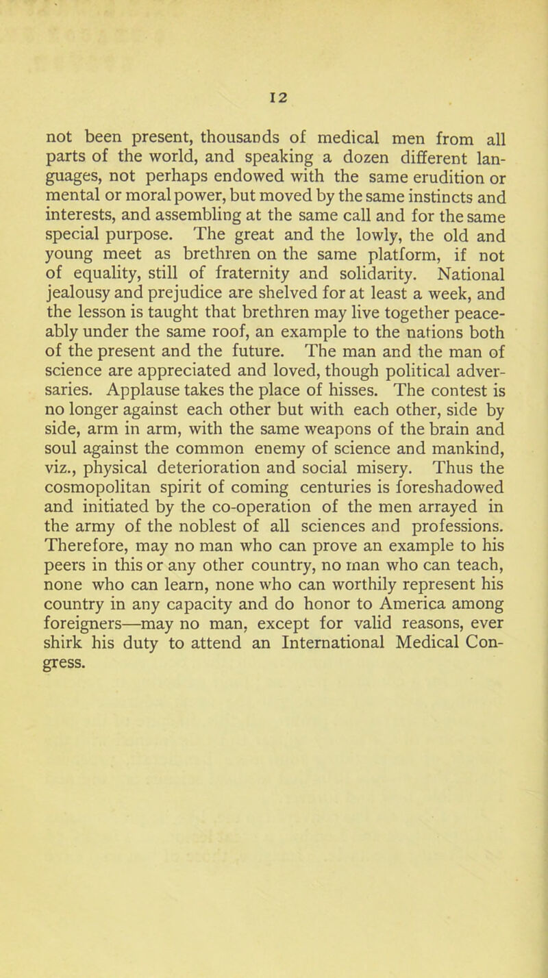 not been present, thousands of medical men from all parts of the world, and speaking a dozen different lan- guages, not perhaps endowed with the same erudition or mental or moral power, but moved by the same instincts and interests, and assembling at the same call and for the same special purpose. The great and the lowly, the old and young meet as brethren on the same platform, if not of equality, still of fraternity and solidarity. National jealousy and prejudice are shelved for at least a week, and the lesson is taught that brethren may live together peace- ably under the same roof, an example to the nations both of the present and the future. The man and the man of science are appreciated and loved, though political adver- saries. Applause takes the place of hisses. The contest is no longer against each other but with each other, side by side, arm in arm, with the same weapons of the brain and soul against the common enemy of science and mankind, viz., physical deterioration and social misery. Thus the cosmopolitan spirit of coming centuries is foreshadowed and initiated by the co-operation of the men arrayed in the army of the noblest of all sciences and professions. Therefore, may no man who can prove an example to his peers in this or any other country, no man who can teach, none who can learn, none who can worthily represent his country in any capacity and do honor to America among foreigners—may no man, except for valid reasons, ever shirk his duty to attend an International Medical Con- gress.