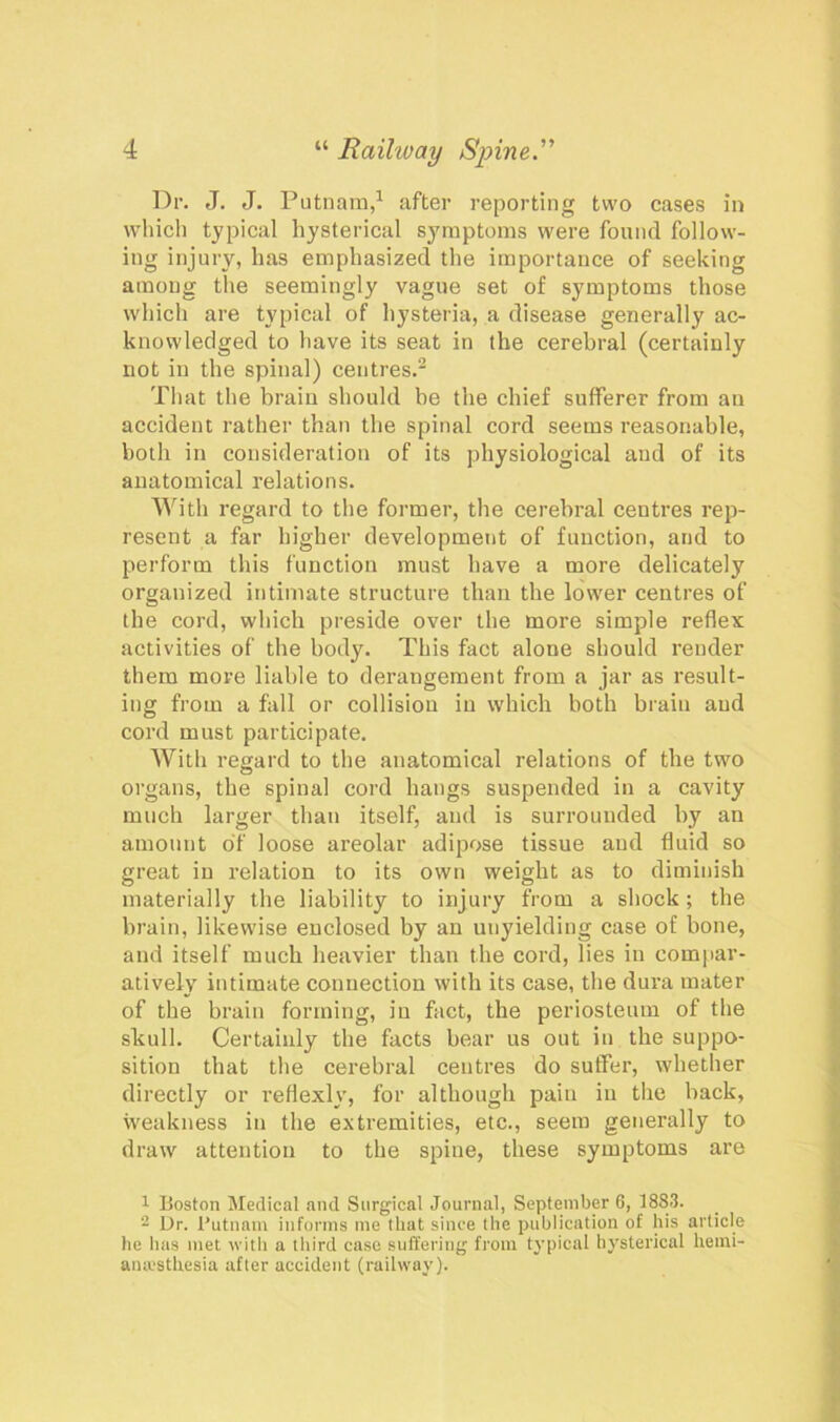 Dr. J. J. Putnam,1 after reporting two cases in which typical hysterical symptoms were found follow- ing injury, has emphasized the importance of seeking among the seemingly vague set of symptoms those which are typical of hysteria, a disease generally ac- knowledged to have its seat in the cerebral (certainly not in the spinal) centres.2 That the brain should be the chief sufferer from an accident rather than the spinal cord seems reasonable, both in consideration of its physiological and of its anatomical relations. With regard to the former, the cerebral centres rep- resent a far higher development of function, and to perform this function must have a more delicately organized intimate structure than the lower centres of the cord, which preside over the more simple reflex activities of the body. This fact alone should render them more liable to derangement from a jar as result- ing from a fall or collision in which both brain and cord must participate. With regard to the anatomical relations of the two organs, the spinal cord hangs suspended in a cavity much larger than itself, and is surrouuded by an amount of loose areolar adipose tissue and fluid so great in relation to its own weight as to diminish materially the liability to injury from a shock ; the brain, likewise enclosed by an unyielding case of bone, and itself much heavier than the cord, lies in compar- atively intimate connection with its case, the dura mater of the brain forming, iu fact, the periosteum of the skull. Certainly the facts bear us out in the suppo- sition that the cerebral centres do suffer, whether directly or reflexly, for although pain iu the back, weakness in the extremities, etc., seem generally to draw attention to the spine, these symptoms are 1 Boston Medical and Surgical Journal, September 6, 1883. 2 Ur. Putnam informs me that since the publication of his article he has met with a third case suffering from typical hysterical hemi- antesthesia after accident (railway).