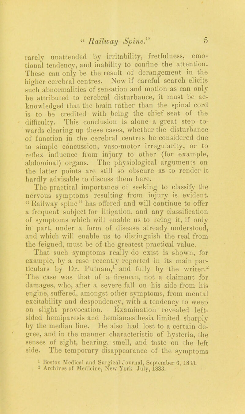 rarely unattended by irritability, fretfulness, emo- tional tendency, and inability to confine the attention. These can only be the result of derangement in the higher cerebral centres. Now if careful search elicits such abnormalities of sensation and motion as can only be attributed to cerebral disturbance, it must be ac- knowledged that the brain rather than the spinal cord is to be credited with being the chief seat of the difficulty. This conclusion is alone a great step to- wards clearing up these cases, whether the disturbance of function in the cerebral centres be considered due to simple concussion, vaso-motor irregularity, or to reflex influence from injury to other (for example, abdominal) organs. The physiological arguments on the latter points are still so obscure as to render it hardly advisable to discuss them here. The practical importance of seeking to classify the nervous symptoms resulting from injury is evident. “Railway spine” has offered and will continue to offer a frequent subject for litigation, and any classification of symptoms which will enable us to bring it, if only in part, under a form of disease already understood, and which will enable us to distinguish the real from the feigned, must be of the greatest practical value. That such symptoms really do exist is shown, for example, by a case recently1 reported in its main par- ticulars by Dr. Putnam,1 and fully by the writer.2 'fhe case was that of a fireman, not a claimant for damages, who, after a severe fall on his side from his engine, suffered, amongst other symptoms, from mental excitability and despondency, with a tendency to weep on slight provocation. Examination revealed left- sided hemiparesis and hemianesthesia limited sharply by the median liue. He also had lost to a certain de- gree, and in the manner characteristic of hysteria, the senses of sight, hearing, smell, and taste on the left side. The temporary disappearance of the symptoms 1 Boston Medical and Surgical Journal, September 6, J813. 2 Archives of Medicine, New York July, 1883.