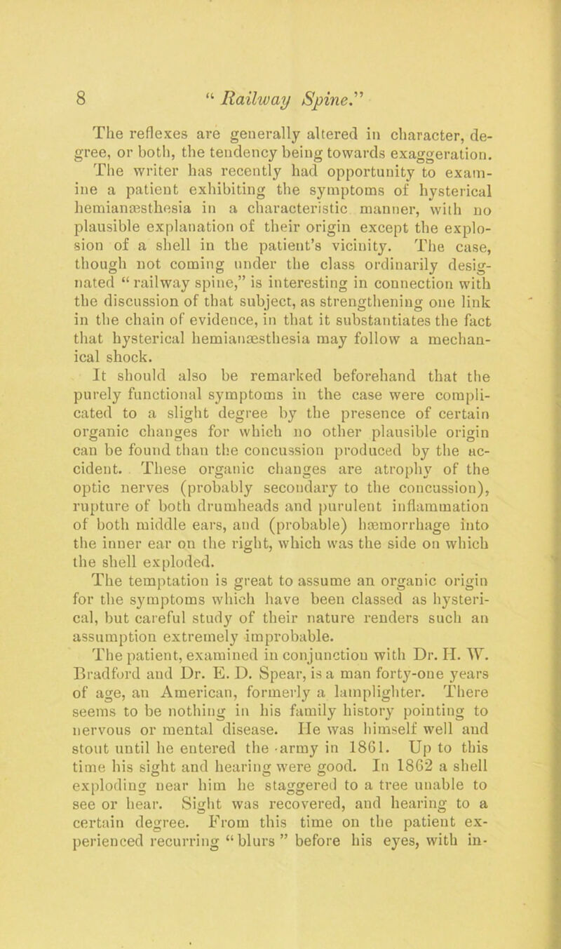 The reflexes are generally altered in character, de- gree, or both, the tendency being towards exaggeration. The writer has recently had opportunity to exam- ine a patient exhibiting the symptoms of hysterical hemianesthesia in a characteristic manner, with no plausible explanation of their origin except the explo- sion of a shell in the patient’s vicinity. The case, though not coming under the class ordinarily desig- nated “ railway spine,” is interesting in connection with the discussion of that subject, as strengthening one link in the chain of evidence, in that it substantiates the fact that hysterical hemianaesthesia may follow a mechan- ical shock. It should also be remarked beforehand that the purely functional symptoms in the case were compli- cated to a slight degree by the presence of certain organic changes for which no other plausible origin can be found than the concussion produced by the ac- cident. These organic changes are atrophy of the optic nerves (probably secondary to the concussion), rupture of both drumheads and purulent inflammation of both middle ears, and (probable) haemorrhage into the inner ear on the right, which was the side on which the shell exploded. The temptation is great to assume an organic origin for the symptoms which have been classed as hysteri- cal, but careful study of their nature renders such an assumption extremely improbable. The patient, examined in conjunction with Dr. H. W. Bradford aud Dr. E. D. Spear, is a man forty-one years of age, an American, formerly a lamplighter. There seems to be nothing in his family history pointing to nervous or mental disease. He was himself well aud stout until he entered the army in 1861. Up to this time his sight and hearing were good. In 1862 a shell exploding near him he staggered to a tree unable to see or hear. Sight was recovered, and hearing to a certain degree. From this time on the patient ex- perienced recurring “blurs ” before his eyes, with in-