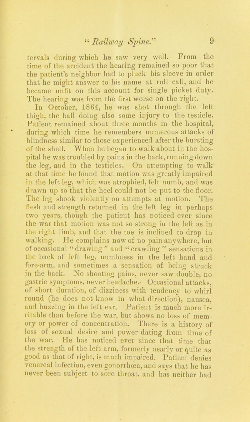 tervals during which he saw very well. From the time of the accident the hearing remained so poor that the patient’s neighbor had to pluck his sleeve in order that he might answer to his name at roll call, and he became unfit on this account for single picket duty. The hearing was from the first worse on the right. In October, 1864, he was shot through the left thigh, the ball doing also some injury to the testicle. Patient remained about three months in the hospital, during which time he remembers numerous attacks of blindness similar to those experienced after the bursting of the shell. When he began to walkabout in the hos- pital he was troubled by pains in the back, running down the leg, and in the testicles. On attempting to walk at that time he found that motion was greatly impaired in the left leg, which was atrophied, felt numb, and was drawn up so that the heel could not be put to the floor. The leg shook violently on attempts at motion. The flesh and strength returned in the left leg in perhaps two years, though the patient has noticed ever since the war that motion was not so strong in the left as in the right limb, and that the toe is inclined to drop in walking. He complains now of no pain anywhere, but of occasional “drawing” and “crawling” sensations in the back of left leg, numbness in the left hand and fore-arm, and sometimes a sensation of being struck in the back. No shooting pains, never saw double, no gastric symptoms, never headache.- Occasional attacks, of short duration, of dizziness with tendency to whirl round (he does not know in what direction), nausea, and buzzing in the left ear. Patient is much more ir- ritable than before the war, but shows no loss of mem- ory or {lower of concentration. There is a history of loss of sexual desire and power dating from time of the war. He has noticed ever since that time that the strength of the left arm, formerly nearly or quite as good as that of right, is much impaired. Patient denies venereal infection, even gonorrhoea, and says that he has never been subject to sore throat, and ha's neither had