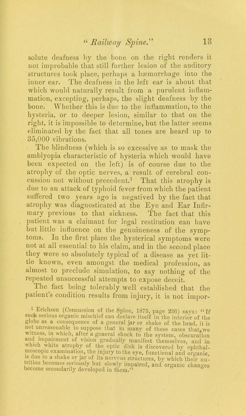 solute deafness by the bone on the right renders it not improbable that still further lesion of the auditory structures took place, perhaps a hemorrhage inio the inner ear. The deafness in the left ear is about that which would naturally result from a purulent inflam- mation, excepting, perhaps, the slight deafness by the bone. Whether this is due to the inflammation, to the hysteria, or to deeper lesion, similar to that on the right, it is impossible to determine, but the latter seems eliminated by the fact that all tones are heard up to 35,000 vibrations. The blindness (which is so excessive as to mask the amblyopia characteristic of hysteria which would have been expected on the left) is of course due to the atrophy of the optic nerves, a result of cerebral con- cussion not without precedent.1 That this atrophy is due to an attack of typhoid fever from which the patient suffered two years ago is negatived by the fact that atrophy was diagnosticated at the Eye and Ear Infir- mary previous to that sickness. The fact that this patient was a claimant for legal restitution can have but little influence on the genuineness of the symp- toms. In the first place the hysterical symptoms were not at all essential to his claim, and in the second place they were so absolutely typical of a disease as yet lit- tle known, even amongst the medical profession, as almost to preclude simulation, to say nothing of the repeated unsuccessful attempts to expose deceit. The fact being tolerably well established that the patients condition results from injury, it is not impor- 1 Erichsen (Concussion of the Spine, 1875, page 236) says: “If such serious organic mischief can declare itself in the interior of the globe as a consequence of a general jar or shake of the head, it is not unreasonable to suppose that in many of those cases thaUwe witness, in which, after a general shock to the system, obscuration and impairment of vision gradually manifest themselves, and in which white atrophy of the optic disk is discovered b3r ophthal- moscopic examination, the injury to the eve, functional and organic is due to a shake or jar of its nervous structures, by which their nu- trition becomes seriously but slowly impaired, and organic changes become secondarily developed in them.”
