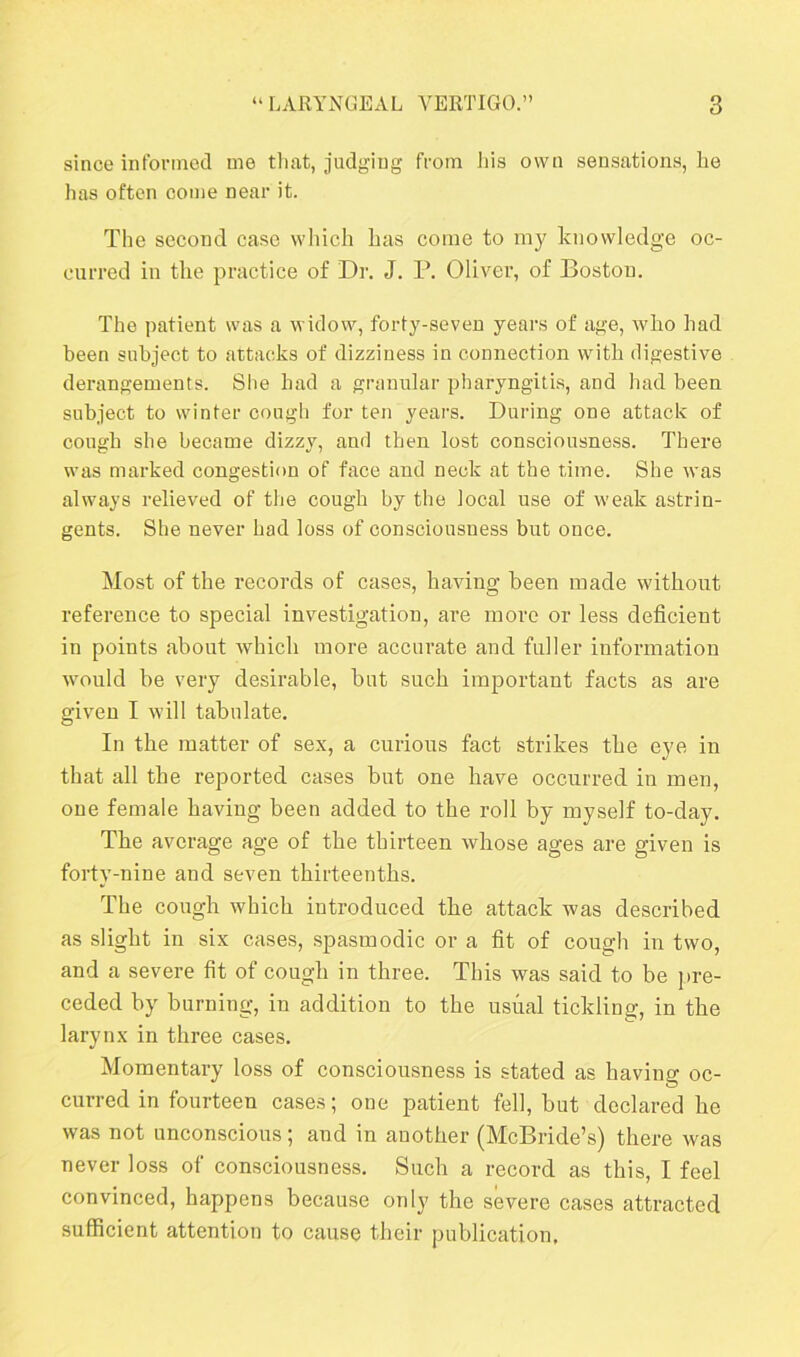 since informed me that, judging from his own sensations, he has often come near it. The second case which has come to my knowledge oc- curred in the practice of Dr. J. P. Oliver, of Boston. The patient was a widow, forty-seven years of age, who had been subject to attacks of dizziness in connection with digestive derangements. She had a granular pharyngitis, and had been subject to winter cough for ten years. During one attack of cough she became dizzy, and then lost consciousness. There was marked congestion of face and neck at the time. She was always relieved of the cough by the local use of weak astrin- gents. She never had loss of consciousness but once. Most of the records of cases, having been made without reference to special investigation, are more or less deficient in points about which more accurate and fuller information would be very desirable, but such important facts as are given I will tabulate. In the matter of sex, a curious fact strikes the eye in that all the reported cases but one have occurred in men, one female having been added to the roll by myself to-day. The average age of the thirteen whose ages are given is forty-nine and seven thirteenths. The cough which introduced the attack was described as slight in six cases, spasmodic or a fit of cough in two, and a severe fit of cough in three. This was said to be pre- ceded by burning, in addition to the usual tickling, in the larynx in three cases. Momentary loss of consciousness is stated as having oc- curred in fourteen cases; one patient fell, but declared he was not unconscious; and in another (McBride’s) there was never loss of consciousness. Such a record as this, I feel convinced, happens because only the severe cases attracted sufficient attention to cause their publication.