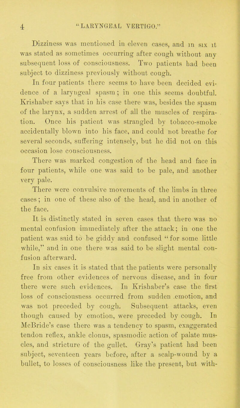 Dizziness was mentioned in eleven cases, and m six it was stated as sometimes occurring after cough without any subsequent loss of consciousness. Two patients had been subject to dizziness previously without cough. In four patients there seems to have been decided evi- dence of a laryngeal spasm ; in one this seems doubtful. Krishaber says that in his case there was, besides the spasm of the larynx, a sudden arrest of all the muscles of respira- tion. Once his patient was strangled by tobacco-smoke accidentally blown into his face, and could not breathe for several seconds, suffering intensely, but he did not on this occasion lose consciousness. There was marked congestion of the head and face in four patients, while one was said to be pale, and another very pale. There were convulsive movements of the limbs in three cases; in one of these also of the head, and in another of the face. It is distinctly stated in seven cases that there was no mental confusion immediately after the attack; iu one the patient was said to be giddy and confused “ for some little while,’’ and in one there was said to be slight mental con- fusion afterward. In six cases it is stated that the patients were personally free from other evidences of nervous disease, and in four there were such evidences. In Krishaber’s case the first loss of consciousness occurred from sudden .emotion, and was not preceded by cough. Subsequent attacks, even though caused by emotion, were preceded by cough. In McBride’s case there was a tendency to spasm, exaggerated tendon reflex, ankle clonus, spasmodic action of palate mus- cles, and stricture of the gullet. Gray’s patient had been subject, seventeen years before, after a scalp-wound by a bullet, to losses of consciousness like the present, but with-