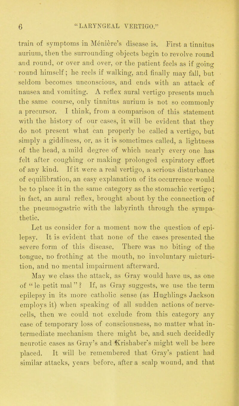 train of symptoms in Meniere’s disease is. First a tinnitus aurium, then the surrounding objects begin to revolve round and round, or over and over, or the patient feels as if going round himself; be reels if walking, and finally may fall, but seldom becomes unconscious, and ends with an attack of nausea and vomiting. A reflex aural vertigo presents much the same course, only tinnitus aurium is not so commonly a precursor. I think, from a comparison of this statement with the history of our cases, it will be evident that they do not present what can properly be called a vertigo, but simply a giddiness, or, as it is sometimes called, a lightness of the head, a mild degree of which nearly every one has felt after coughing or making prolonged expiratory effort of any kind. If it were a real vertigo, a serious disturbance of equilibration, an easy explanation of its occurrence would be to place it in tbe same category as the stomachic vertigo; in fact, an aural reflex, brought about by the connection of the pneumogastric with the labyrinth through the sympa- thetic. Let us consider for a moment now the question of epi- lepsy. It is evident that none of the cases presented the severe form of this disease. There was no biting of the tongue, no frothing at the mouth, no involuntary micturi- tion, and no mental impairment afterward. May we class the attack, as Gray would have us, as one of “ le petit mal ” ? If, as Gray suggests, we use the term epilepsy in its more catholic sense (as Hughlings Jackson employs it) when speaking of all sudden actions of nerve- cells, then we could not exclude from this category any case of temporary loss of consciousness, no matter what in- termediate mechanism there might be, and such decidedly neurotic cases as Gray’s and Krishaber's might well be here placed. It will be remembered that Gray’s patient had similar attacks, years before, after a scalp wound, and that