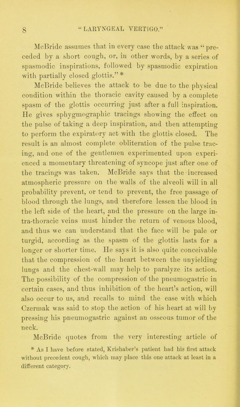 McBride assumes that in every case the attack was “ pre- ceded by a short cough, or, in other words, by a series of spasmodic inspirations, followed by spasmodic expiration with partially closed glottis.” * McBride believes the attack to be due to the physical condition within the thoracic cavity caused by a complete spasm of the glottis occurring just after a full inspiration. He gives sphygmographic tracings showing the effect on the pulse of taking a deep inspiration, and then attempting to perform the expiratory act with the glottis closed. The result is an almost complete obliteration of the pulse trac- ing, and one of the gentlemen experimented upon experi- enced a momentary threatening of syncope just after one of the tracings was taken. McBride says that the increased atmospheric pressure on the walls of the alveoli will in all probability prevent, or tend to prevent, the free passage of blood through the lungs, and therefore lessen the blood in the left side of the heart, and the pressure on the large in- tra-thoracic veins must hinder the return of venous blood, and thus we can understand that the face will be pale or turgid, according as the spasm of the glottis lasts for a longer or shorter time. He says it is also quite conceivable that the compression of the heart between the unyielding- lungs and the chest-wall may help to paralyze its action. The possibility of the compression of the pneumogastrie in certain cases, and thus inhibition of the heart’s action, will also occur to us, and recalls to mind the ease with which Czermak was said to stop the action of his heart at will by pressing his pneumogastrie against an osseous tumor of the neck. McBride quotes from the very interesting article of * As I have before stated, Krishaber’s patient had his first attack without precedent cough, which may place this one attack at least in a different category.