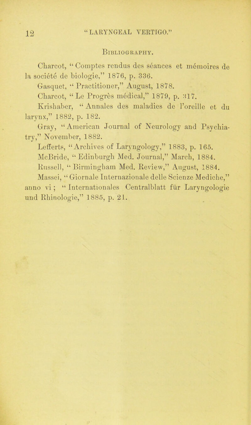 Bibliography. Charcot, “ Comptes rendus des seances et mernoires de la societe de biologie,” 1876, p. 336. Gasquet, “Practitioner,” August, 1878. Charcot, “ Le Progres medical,” 1879, p. :il7. Krishaber, “ Annales des maladies de l’oreille et du larynx,” 1882, p. 182. Gray, “American Journal of Neurology and Psychia- try,” November, 1882. Lefferts, “Archives of Laryngology,” 1883, p. 165. McBride, “Edinburgh Med. Journal,” March, 1884. Russell, “ Birmingham Med. Review,” August, 1884. Massei, “ Giornale Internazionale delle Scienze Mediche,” anno vi; “ Internationales Centralblatt fiir Laryngologie und Rhinologie,” 1885, p. 21.