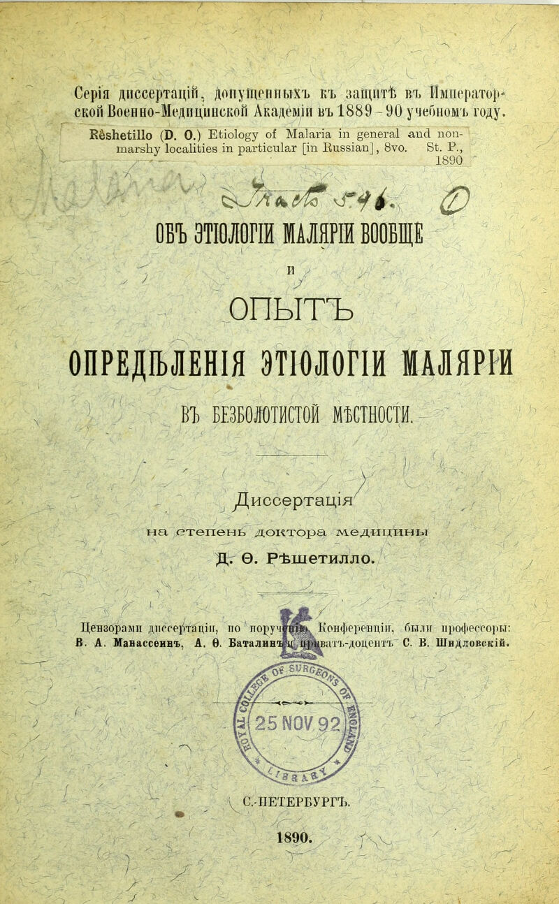 Ч Серія диссертацій, допущенныхъ къ защитѣ въ Император- ской Военно-Медпципскоп Академіи въ 1889 -90 учебномъ году. КёзЬеШІо (Б. О.) Еііо1о§у о! Маіагіа іп §епега1 апсі поп- тагзЬу Іосаііііез іп рагМсиІаг [іп Еизаіап], 8ѵо. 81. Р., /; -- 1890 ф ОБЪ ЭТІОЛОГІЙ МАЛЯРІЙ ВООБЩЕ ъ и / ^ 7 Д- ОПЫТЪ ОПРЕДѢЛЕНІЯ ЭТІОЛОГІИ МАЛЯРІИ ' А  В! БЕЗБОЛОТИСТОЙ МЕСТНОСТИ. Диссертація на степень доктора медицины Д. Ѳ. Рѣшетилло.