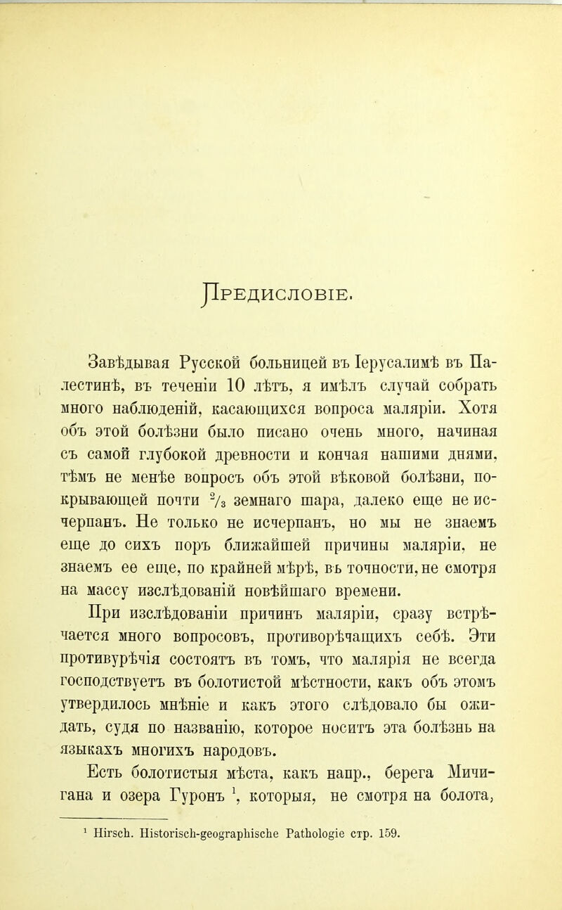 Предисловіе. Завѣдывая Русской больницей въ Іерусалимѣ въ Па- лестинѣ, въ теченіи 10 лѣтъ, я имѣлъ случай собрать много наблюденій, касающихся вопроса маляріи. Хотя объ этой болѣзни было писано очень много, начиная съ самой глубокой древности и кончая нашими днями, тѣмъ не менѣе вопросъ объ этой вѣковой болѣзни, по- крывающей почти 2/3 земнаго шара, далеко еще не ис- черпанъ. Не только не исчерпанъ, но мы не знаемъ еще до сихъ поръ ближайшей причины маляріи, не знаемъ ее еще, по крайней мѣрѣ, въ точности, не смотря на массу изслѣдованій новѣйшаго времени. При изслѣдованіи причинъ маляріи, сразу встрѣ- чается много вопросовъ, противорѣчащихъ себѣ. Эти противурѣчія состоятъ въ томъ, что малярія не всегда господствуетъ въ болотистой мѣстности, какъ объ этомъ утвердилось мнѣніе и какъ этого слѣдовало бы ожи- дать, судя по названію, которое носитъ эта болѣзнь на языкахъ многихъ народовъ. Есть болотистыя мѣста, какъ напр., берега Мичи- гана и озера Гуронъ \ которыя, не смотря на болота,