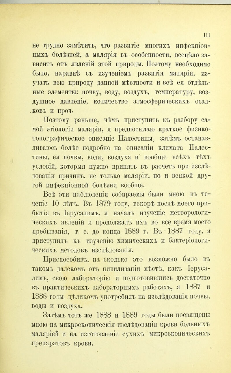 не трудно замѣтить, что развитіе многихъ инфекціон- ныхъ болѣзней, а малярія въ особенности, всецѣло за- виситъ отъ явленій этой природы. Поэтому необходимо было, наравнѣ съ изученіемъ развитія маляріи, из- учать всю природу данной мѣстности и всѣ ея отдѣль- ные элементы: почву, воду, воздухъ, температуру, воз- душное давленіе, количество атмосферическихъ осад- ковъ и проч. Поэтому раньше, чѣмъ приступить къ разбору са- мой этіологіи маляріи, я предпосылаю краткое физико- топографическое описаніе Палестины, затѣмъ останав- ливаюсь болѣе подробно на описаніи климата Палес- тины, ея почвы, воды, воздуха и вообще всѣхъ тѣхъ условій, которыя нужно принять въ расчетъ при изслѣ- дованіи причинъ, не только маляріи, но и всякой дру- гой инфекціонной болѣзни вообще. Всѣ эти наблюденія собираемы были мною въ те- ченіе 10 лѣтъ. Въ 1879 году, вскорѣ послѣ моего при- бытія въ Іерусалимъ, я началъ изученіе метеорологи- ческихъ явленій и продолжалъ ихъ во все время моего пребыванія, т. е. до конца 1889 г. Въ 1887 году, я приступилъ къ изученію химическихъ и бактеріологи- ческихъ методовъ изслѣдованія. Приспособивъ, на сколько это возможно было въ такомъ далекомъ отъ цивилизаціи мѣстѣ, какъ Іеруса- лимъ, свою лабораторію и подготовившись достаточно въ практическихъ лабораторныхъ работахъ, я 1887 и 1888 годы цѣликомъ употребилъ на изслѣдованія почвы, воды и воздуха. Затѣмъ тотъ же 1888 и 1889 годы были посвящены мною на микроскопическія изслѣдованія крови больныхъ маляріей и на изготовленіе сухихъ ' микроскопическихъ препаратовъ крови.