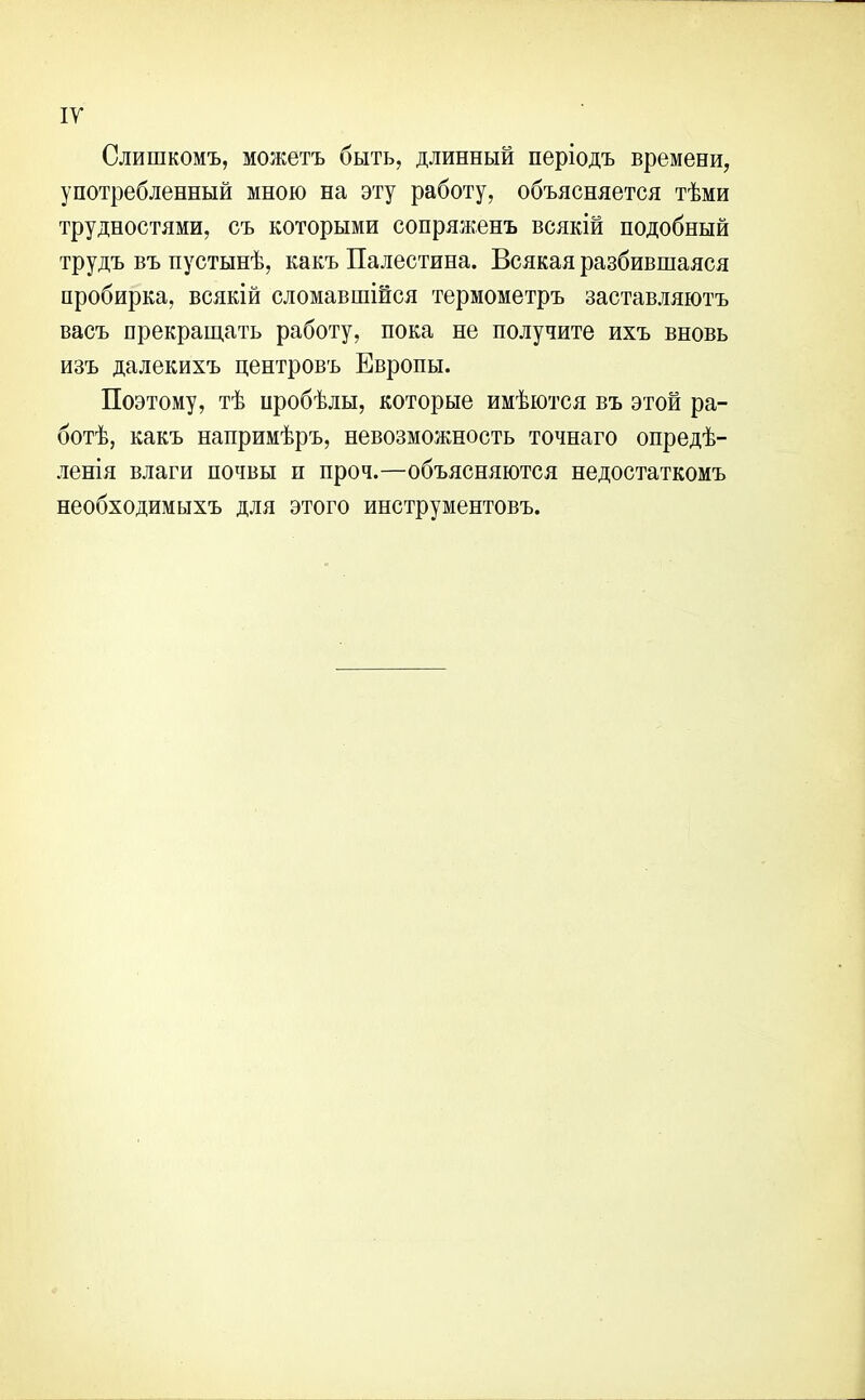 ІУ Слишкомъ, можетъ быть, длинный періодъ времени, употребленный мною на эту работу, объясняется тѣми трудностями, съ которыми сопряженъ всякій подобный трудъ въ пустынѣ, какъ Палестина. Всякая разбившаяся пробирка, всякій сломавшійся термометръ заставляютъ васъ прекращать работу, пока не получите ихъ вновь изъ далекихъ центровъ Европы. Поэтому, тѣ нробѣлы, которые имѣются въ этой ра- ботѣ, какъ напримѣръ, невозможность точнаго опредѣ- ленія влаги почвы и проч.—объясняются недостаткомъ необходимыхъ для этого инструментовъ.