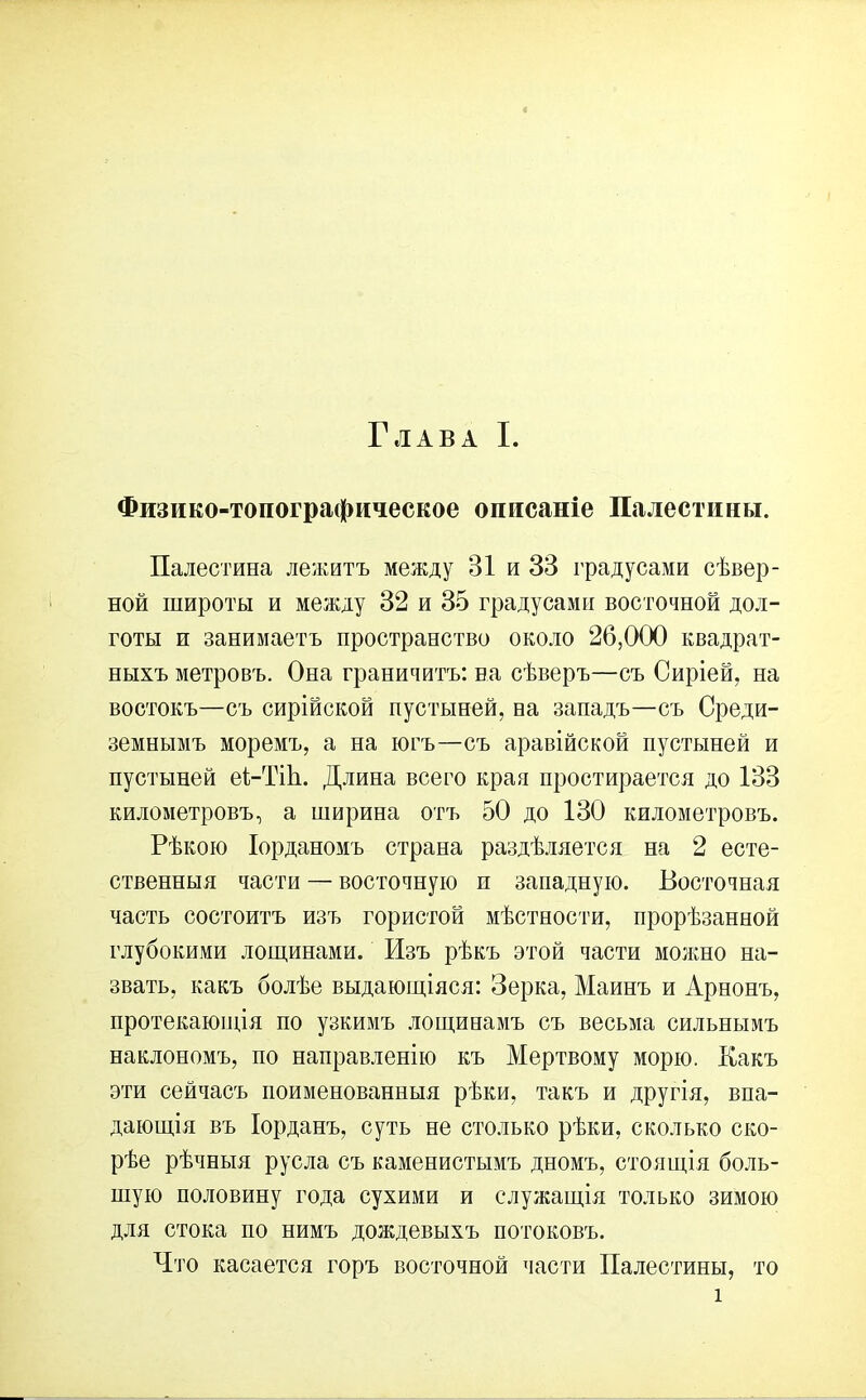 Физико-топографическое описаніе Палестины. Палестина лежитъ между 31 и 33 градусами сѣвер- ной широты и между 32 и 35 градусами восточной дол- готы и занимаетъ пространство около 26,000 квадрат- ныхъ метровъ. Она граничитъ: на сѣверъ—съ Сиріей, на востокъ—съ сирійской пустыней, на западъ—съ Среди- земнымъ моремъ, а на югъ—съ аравійской пустыней и пустыней еі-ТіЬ. Длина всего края простирается до 133 километровъ, а ширина отъ 50 до 130 километровъ. Рѣкою Іорданомъ страна раздѣляется на 2 есте- ственныя части — восточную п западную. Восточная часть состоитъ изъ гористой мѣстности, прорѣзанной глубокими лощинами. Изъ рѣкъ этой части можно на- звать, какъ болѣе выдающіяся: Зерка, Майнъ и Арнонъ, протекающія по узкимъ лощинамъ съ весьма сильнымъ наклономъ, по направленію къ Мертвому морю. Какъ эти сейчасъ поименованныя рѣки, такъ и другія, впа- дающія въ Іорданъ, суть не столько рѣки, сколько ско- рѣе рѣчныя русла съ каменистымъ дномъ, стоящія боль- шую половину года сухими и служащія только зимою для стока по нимъ дождевыхъ потоковъ. Что касается горъ восточной части Палестины, то і