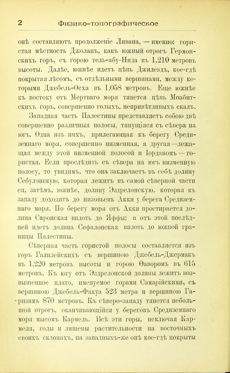 онѣ составляютъ продолженіе Ливана, — именно: гори- стая мѣстность Джоланъ, какъ южный отрогъ Гермон- скихъ горъ, съ горою тель-абу-Нида въ 1,210 метровъ высоты. Далѣе, южнѣе идетъ цѣпь Джилеадъ, кое-гдѣ покрытая лѣсомъ, съ отдѣльными вершинами, между ко- торыми Джебель-Осха въ 1,058 метровъ. Еще южнѣе къ востоку отъ Мертваго моря тянется цѣпь Моабит- скихъ горъ, совершенно голыхъ, непривѣтливыхъ скалъ. Западная часть Палестины представляетъ собою двѣ совершенно различныя полосы, тянущіяся съ сѣвера на югъ. Одна изъ нихъ, прилегающая къ берегу Среди- земнаго моря, совершенно низменная, а другая—лежа- щая между этой низменной полосой и Іорданомъ — го- ристая. Если прослѣдить съ сѣвера на югъ низменную полосу, то увидимъ, что она заключаетъ въ себѣ долину Себулонскую, которая лежитъ въ самой сѣверной части ея, затѣмъ, южнѣе, долину Эздрелонскую, которая къ западу доходитъ до низовьевъ Акки у берега Средизем- наго моря. По берегу моря отъ Акки простирается до- лина Саронская вплоть до Яффы; а отъ этой послѣд- ней идетъ долина Сефалонская вплоть до южной гра- ницы Палестины. Сѣверная часть гористой полосы составляется изъ горъ Галилейскихъ съ вершиною Джебель-Джермакъ въ 1,220 метровъ высоты и горою Ѳаворомъ въ 615 метровъ. Къ югу отъ Эздрелонской долины лежитъ воз- вышенное плато, именуемое горами Самарійскими, съ вершиною Джебель-Факуа 523 метра п вершиною Га- ‘ризимъ 870 метровъ. Къ сѣверо-западу тянется неболь- шой отрогъ, оканчивающійся у береговъ Средиземнаго моря мысомъ Кармель. Всѣ эти горы, исключая Кар- меля, голы и лишены растительности на восточныхъ своихъ склонахъ, на западныхъ-же онѣ кое-гдѣ покрыты