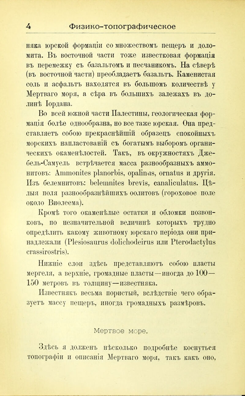 няка юрской формаціи со множествомъ пещеръ и доло- мита. Въ восточной части тоже известковая формація въ перемежку съ базальтомъ и песчаникомъ. На сѣверѣ (въ восточной части) преобладаетъ базальтъ. Каменистая соль и асфальтъ находятся въ большомъ количествѣ у Мертваго моря, а сѣра въ большихъ залежахъ въ до- линѣ Іордана. Во всей южной части Палестины, геологическая фор- мація болѣе однообразна, но все таже юрская. Она пред- ставляетъ собою прекраснѣйшій образецъ спокойныхъ морскихъ напластованій съ богатымъ выборомъ органи- ческихъ окаменѣлостей. Такъ, въ окружностяхъ Дже- бель-Самуель встрѣчается масса разнообразныхъ аммо- нитовъ: Алшпопііез рѣвпогЬів, ораііппв, огпакіз и другія. Изъ белемнитовъ: Ьеіетпііез Ъгеѵіз, сапаіісиіаіпз. Цѣ- лыя поля разнообразнѣйшихъ оолитовъ (гороховое поле около Виѳлеема). Кромѣ того окаменѣлые остатки и обломки позвон- ковъ, по незначительной величинѣ которыхъ трудно опредѣлить какому животному юрскаго періода они при- надлежали (Ріевіовангиз сІоІісЬосІеігив или Ріегойасіуіив сгаввігойігш). Нижніе слои здѣсь представляютъ собою пласты мергеля, а верхніе, громадные пласты—иногда до 100— 150 метровъ въ толщину—известняка. Известнякъ весьма пористый, вслѣдствіе чего обра- зуетъ массу пещеръ, иногда громадныхъ размѣровъ. Мертвое море. Здѣсь я долженъ нѣсколько подробнѣе коснуться топографіи и описанія Мертваго моря, такъ какъ оно,