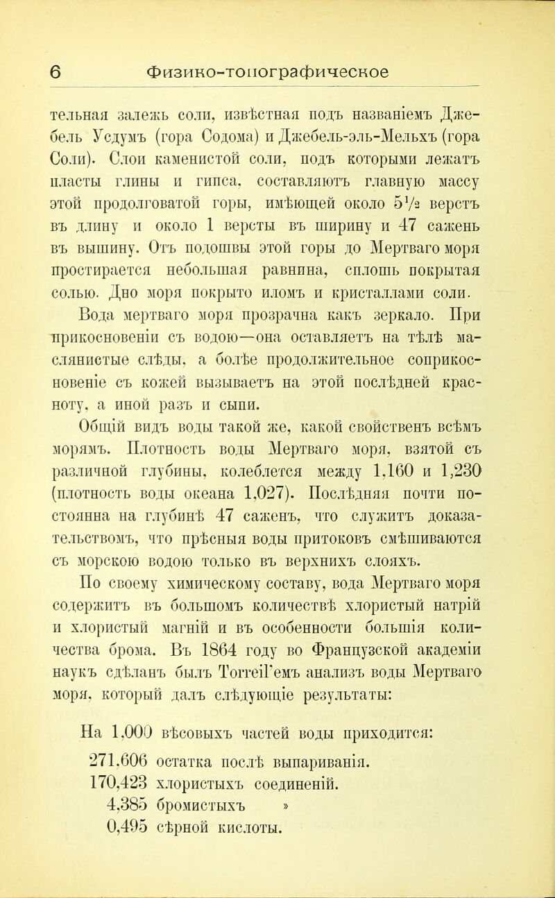 тельная залежь соли, извѣстная подъ названіемъ Дже- бель Усдумъ (гора Содома) и Джебель-эль-Медьхъ (гора Соли). Слои каменистой соли, подъ которыми лежатъ пласты глины и гипса, составляютъ главную массу этой продолговатой горы, имѣющей около 5 Уз верстъ въ длину и около 1 версты въ ширину и 47 сажень въ вышину. Отъ подошвы этой горы до Мертваго моря простирается небольшая равнина, сплошь покрытая солью. Дно моря покрыто иломъ и кристаллами соли. Вода мертваго моря прозрачна какъ зеркало. При прикосновеніи съ водою—она оставляетъ на тѣлѣ ма- слянистые слѣды, а болѣе продолжительное соприкос- новеніе съ кожей вызываетъ на этой послѣдней крас- ноту, а иной разъ и сыпи. Общій видъ воды такой же, какой свойственъ всѣмъ морямъ. Плотность воды Мертваго моря, взятой съ различной глубины, колеблется между 1,160 и 1,230 (плотность воды океана 1,027). Послѣдняя почти по- стоянна на глубинѣ 47 саженъ, что служитъ доказа- тельствомъ, что прѣсныя воды притоковъ смѣшиваются съ морскою водою только въ верхнихъ слояхъ. По своему химическому составу, вода Мертваго моря содержитъ въ большомъ количествѣ хлористый натрій и хлористый магній и въ особенности большія коли- чества брома. Въ 1864 году во Французской академіи наукъ сдѣланъ былъ ТоггеіГемъ анализъ воды Мертваго моря, который далъ слѣдующіе результаты: На 1,000 вѣсовыхъ частей воды приходится: 271.606 остатка послѣ выпариванія. 170,423 хлористыхъ соединеній. 4,385 бромистыхъ » 0,495 сѣрной кислоты.
