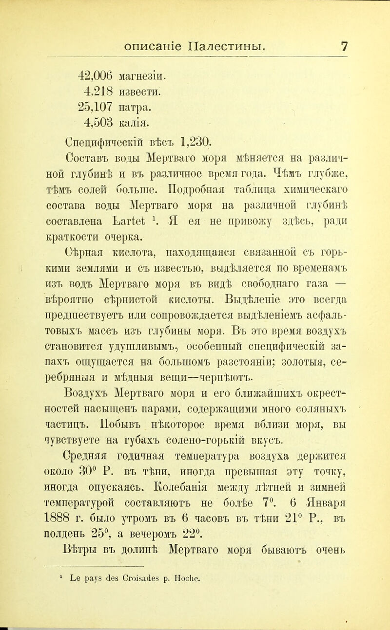 42,006 магнезіи. 4,218 извести. 25,107 натра. 4,503 калія. Специфическій вѣсъ 1,230. Составъ воды Мертваго моря мѣняется на различ- ной глубинѣ и въ различное время года. Чѣмъ глубже, тѣмъ солей больше. Подробная таблица химическаго состава воды Мертваго моря на различной глубинѣ составлена Ьагіеі \ Я ея не привожу здѣсь, ради краткости очерка. Сѣрная кислота, находящаяся связанной съ горь- кими землями и съ известью, выдѣляется по временамъ изъ водъ Мертваго моря въ видѣ свободнаго газа — вѣроятно сѣрнистой кислоты. Выдѣленіе это всегда предшествуетъ или сопровождается выдѣленіемъ асфаль- товыхъ массъ изъ глубины моря. Въ это время воздухъ становится удушливымъ, особенный специфическій за- пахъ ощущается на большомъ разстояніи; золотыя, се- ребряныя и мѣдныя вещи—чернѣютъ. Воздухъ Мертваго моря и его ближайшихъ окрест- ностей насыщенъ парами, содержащими много соляныхъ частицъ. Побывъ нѣкоторое время вблизи моря, вы чувствуете на губахъ солено-горькій вкусъ. Средняя годичная температура воздуха держится около 30° Р. въ тѣни, иногда превышая эту точку, иногда опускаясь. Колебанія между лѣтней и зимней температурой составляютъ не болѣе 7°. 6 Января 1888 г. было утромъ въ 6 часовъ въ тѣни 21° Р., въ полдень 25°, а вечеромъ 22°. Вѣтры въ долинѣ Мертваго моря бываютъ очень 1 Ье рауз Яез СгоізаЯез р. Носке.