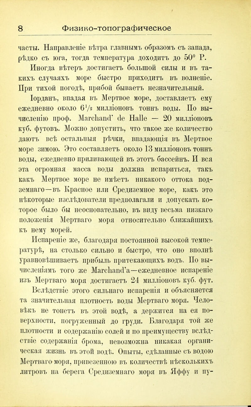 часты. Направленіе вѣтра главнымъ образомъ съ запада, рѣдко съ юга, тогда температура доходитъ до 50° Р. Иногда вѣтеръ достигаетъ большой силы и въ та- кихъ случаяхъ море быстро приходитъ въ волненіе. При тихой погодѣ, прибой бываетъ незначительный. Іорданъ, впадая въ Мертвое море, доставляетъ ему ежедневно около 6Уз милліоновъ тоннъ воды. По вы- численію проф. Магс'ЬашГ сіе Наііе — 20 милліоновъ куб. футовъ. Можно допустить, что такое же количество даютъ всѣ остальныя рѣчки, впадающія въ Мертвое море зимою. Это составляетъ около 13 милліоновъ тоннъ воды, ежедневно приливающей въ этотъ бассейнъ. И вся эта огромная масса воды должна испариться, такъ какъ Мертвое море не имѣетъ никакого оттока под- земнаго—въ Красное или Средиземное море, какъ это нѣкоторые изслѣдователи предполагали и допускать ко- торое было бы неосновательно, въ виду весьма низкаго положенія Мертваго моря относительно ближайшихъ къ нему морей. Испареніе же, благодаря постоянной высокой темпе- ратурѣ, на столько сильно и быстро, что оно вполнѣ уравновѣшиваетъ прибыль притекающихъ водъ. По вы- численіямъ того же Магсііапсі’а—ежедневное испареніе изъ Мертваго моря достигаетъ 24 милліоновъ куб. фут. Вслѣдствіе этого сильнаго испаренія и объясняется та значительная плотность воды Мертваго моря. Чело- вѣкъ не тонетъ въ этой водѣ, а держится на ея по- верхности, погруженный до груди. Благодаря той же плотности и содержанію солей и по преимуществу вслѣд- ствіе содержанія брома, невозможна никакая органи- ческая жизнь въ этой водѣ. Опыты, сдѣланные съ водою Мертваго моря, привезенною въ количествѣ нѣсколькихъ литровъ на берега Средиземнаго моря въ Яффу и пу-
