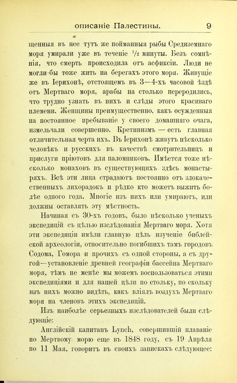 щенныя въ нее тутъ же пойманныя рыбы Средиземнаго моря умирали уже въ теченіе Уз минуты. Безъ сомнѣ- нія, что смерть происходила отъ асфиксіи. Люди не могли-бы тоже жить на берегахъ этого моря. Живущіе же въ Іерихонѣ, отстоящемъ въ 3—4-хъ часовой ѣздѣ отъ Мертваго моря, арабы на столько переродились, что трудно узнать въ нихъ и слѣды этого красиваго племени. Женщины преимущественно, какъ осужденныя на постоянное пребываніе у своего домашняго очага, измельчали совершенно. Кретинизмъ — есть главная отличительная черта ихъ. Въ Іерихонѣ живутъ нѣсколько человѣкъ и русскихъ въ качествѣ смотрительницъ и прислуги пріютовъ для паломниковъ. Имѣется тоже нѣ- сколько монаховъ въ существующихъ здѣсь монасты- ряхъ. Всѣ эти лица страдаютъ постоянно отъ злокаче- ственныхъ лихорадокъ и рѣдко кто можетъ выжить бо- лѣе одного года. Многіе изъ нихъ или умираютъ, или должны оставлять эту мѣстность. Начиная съ 30-хъ годовъ, было нѣсколько ученыхъ экспедицій съ цѣлью изслѣдованія Мертваго моря. Хотя эти экспедиціи имѣли главную цѣль изученіе библей- ской археологіи, относительно погибшихъ тамъ городовъ Содома, Гомора и прочихъ съ одной стороны, а съ дру- гой-установленіе древней географіи бассейна Мертваго моря, тѣмъ не менѣе мы можемъ воспользоваться этими экспедиціями и для нашей цѣли по стольку, по скольку изъ нихъ можно видѣть, какъ вліялъ воздухъ Мертваго моря на членовъ этихъ экспедицій. Изъ наиболѣе серьезныхъ изслѣдователей были слѣ- дующіе: Англійскій капитанъ Ьупсіі, совершившій плаваніе по Мертвому морю еще въ 1848 году, съ 19 Апрѣля по 11 Мая, говоритъ въ своихъ запискахъ слѣдующее: