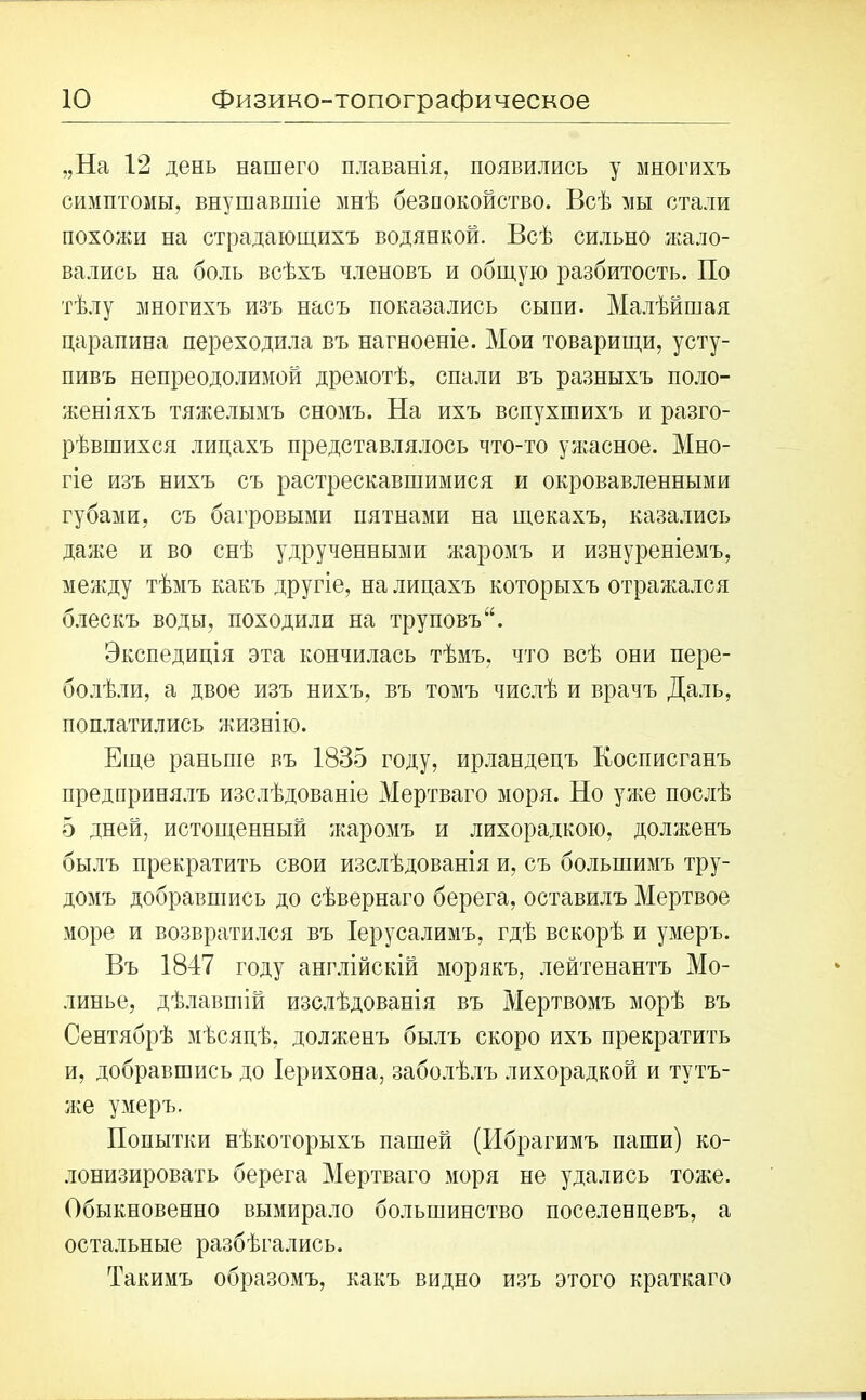 ю Физико-топографическое „На 12 день нашего плаванія, появились у многихъ симптомы, внушавшіе мнѣ безпокойство. Всѣ мы стали похожи на страдающихъ водянкой. Всѣ сильно жало- вались на боль всѣхъ членовъ и общую разбитость. По тѣлу многихъ изъ насъ показались сыпи. Малѣйшая царапина переходила въ нагноеніе. Мои товарищи, усту- пивъ непреодолимой дремотѣ, спали въ разныхъ поло- женіяхъ тяжелымъ сномъ. На ихъ вспухшихъ и разго- рѣвшихся лицахъ представлялось что-то ужасное. Мно- гіе изъ нихъ съ растрескавшимися и окровавленными губами, съ багровыми пятнами на щекахъ, казались даже и во снѣ удрученными жаромъ и изнуреніемъ, между тѣмъ какъ другіе, на лицахъ которыхъ отражался блескъ воды, походилп на труповъ Экспедиція эта кончилась тѣмъ, что всѣ они пере- болѣли, а двое изъ нихъ, въ томъ числѣ и врачъ Даль, поплатились жизнію. Еще раньше въ 1835 году, ирландецъ Косписганъ предпринялъ изслѣдованіе Мертваго моря. Но уже послѣ 5 дней, истощенный жаромъ и лихорадкою, долженъ былъ прекратить свои изслѣдованія и, съ большимъ тру- домъ добравшись до сѣвернаго берега, оставилъ Мертвое море и возвратился въ Іерусалимъ, гдѣ вскорѣ и умеръ. Въ 1847 году англійскій морякъ, лейтенантъ Мо- линье, дѣлавшій изслѣдованія въ Мертвомъ морѣ въ Сентябрѣ мѣсяцѣ, долженъ былъ скоро ихъ прекратить и, добравшись до Іерихона, заболѣлъ лихорадкой и тутъ- же умеръ. Попытки нѣкоторыхъ пашей (Ибрагимъ паши) ко- лонизировать берега Мертваго моря не удались тоже. Обыкновенно вымирало большинство поселенцевъ, а остальные разбѣгались. Такимъ образомъ, какъ видно изъ этого краткаго
