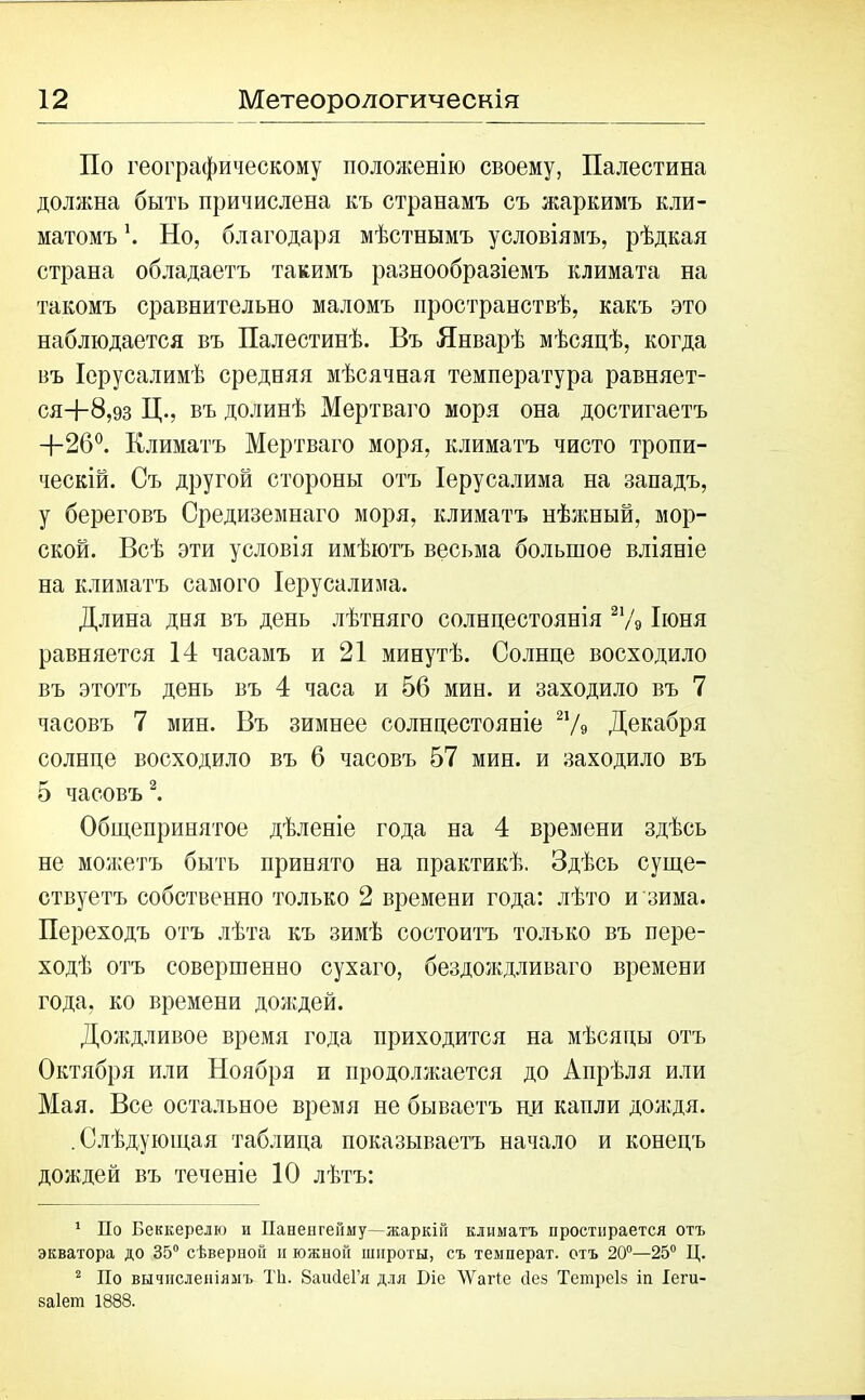По географическому положенію своему, Палестина должна быть причислена къ странамъ съ жаркимъ кли- матомъ \ Но, благодаря мѣстнымъ условіямъ, рѣдкая страна обладаетъ такимъ разнообразіемъ климата на такомъ сравнительно маломъ пространствѣ, какъ это наблюдается въ Палестинѣ. Въ Январѣ мѣсяцѣ, когда въ Іерусалимѣ средняя мѣсячная температура равняет- ся+8,93 Ц., въ долинѣ Мертваго моря она достигаетъ +26°. Климатъ Мертваго моря, климатъ чисто тропи- ческій. Съ другой стороны отъ Іерусалима на западъ, у береговъ Средиземнаго моря, климатъ нѣжный, мор- ской. Всѣ эти условія имѣютъ весьма большое вліяніе на климатъ самого Іерусалима. Длина дня въ день лѣтняго солнцестоянія 21/9 Іюня равняется 14 часамъ и 21 минутѣ. Солнце восходило въ этотъ день въ 4 часа и 56 мин. и заходило въ 7 часовъ 7 мин. Въ зимнее солнцестояніе 21/9 Декабря солнце восходило въ 6 часовъ 57 мин. и заходило въ 5 часовъ1 2. Общепринятое дѣленіе года на 4 времени здѣсь не можетъ быть принято на практикѣ. Здѣсь суще- ствуетъ собственно только 2 времени года: лѣто и зима. Переходъ отъ лѣта къ зимѣ состоитъ только въ пере- ходѣ отъ совершенно сухаго, бездождливаго времени года, ко времени доящей. Долщливое время года приходится на мѣсяцы отъ Октября или Ноября и продолжается до Апрѣля или Мая. Все остальное время не бываетъ ни капли дождя. .Слѣдующая таблица показываетъ начало и конецъ дождей въ теченіе 10 лѣтъ: 1 По Беккерелю и Паненгейму—жаркій климатъ простирается отъ экватора до 35° сѣверной и южной широты, съ температ. отъ 20°—25° Ц. 2 По вычисленіямъ ТЪ. БашІеГя для І)іе ЛѴагіе йез Тешреіз іп Іеги- заіет 1888.
