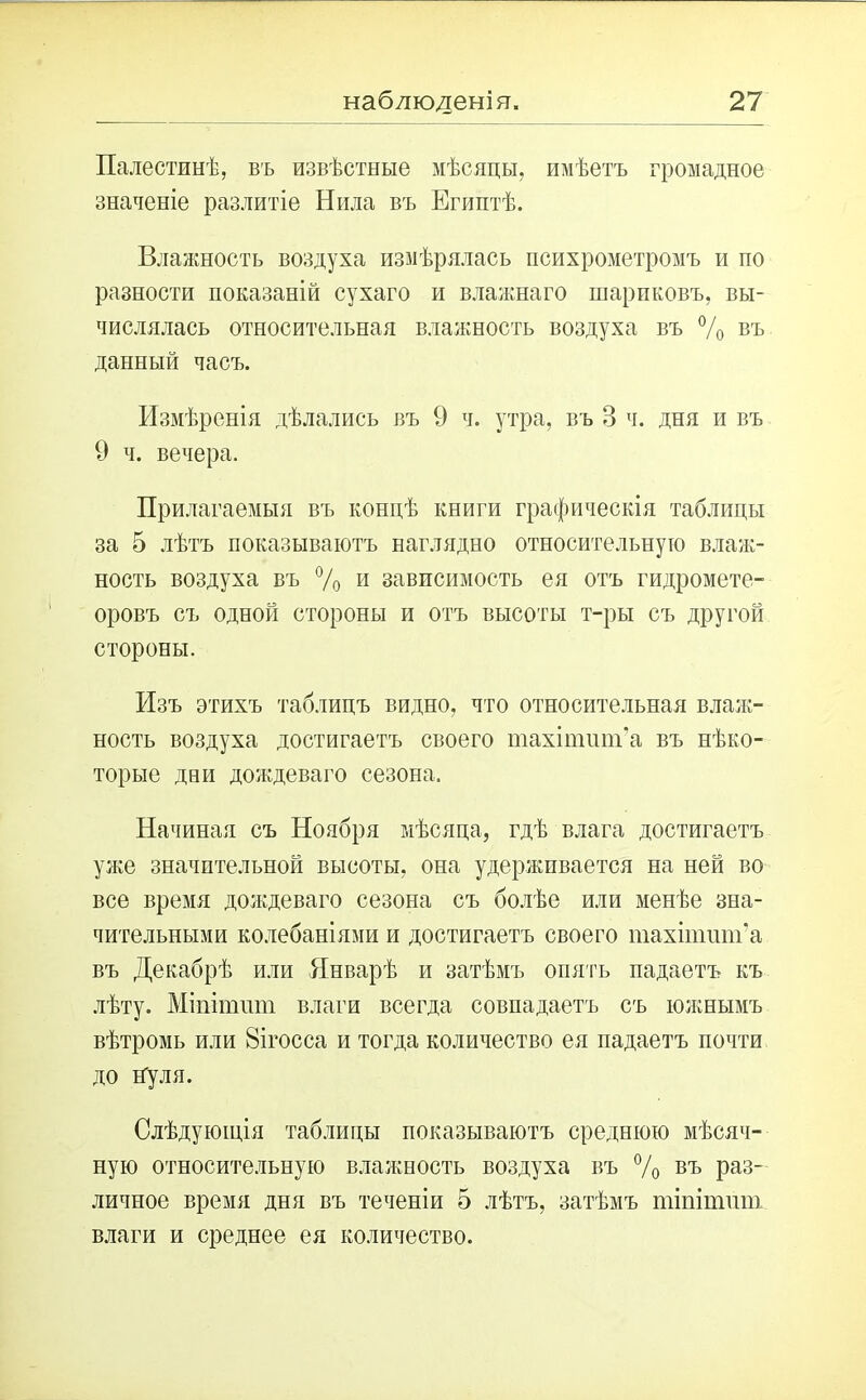 Палестинѣ, въ извѣстные мѣсяцы, имѣетъ громадное значеніе разлитіе Нила въ Египтѣ. Влажность воздуха измѣрялась психрометромъ и по разности показаній сухаго и влажнаго шариковъ, вы- числялась относительная влажность воздуха въ % въ данный часъ. Измѣренія дѣлались въ 9 ч. утра, въ В ч. дня и въ 9 ч. вечера. Прилагаемыя въ концѣ книги графическія таблицы за 5 лѣтъ показываютъ наглядно относительную влаж- ность воздуха въ % и зависимость ея отъ гидромете- оровъ съ одной стороны и отъ высоты т-ры съ другой стороны. Изъ этихъ таблицъ видно, что относительная влаж- ность воздуха достигаетъ своего тахіпшт’а въ нѣко- торые дни дождеваго сезона. Начиная съ Ноября мѣсяца, гдѣ влага достигаетъ уже значительной высоты, она удерживается на ней во все время дождеваго сезона съ болѣе или менѣе зна- чительными колебаніями и достигаетъ своего тахіпшт’а въ Декабрѣ или Январѣ и затѣмъ опять падаетъ къ лѣту. Міпіпшт влаги всегда совпадаетъ съ южнымъ вѣтромь или 8ігосса и тогда количество ея падаетъ почти до нуля. Слѣдующія таблицы показываютъ среднюю мѣсяч- ную относительную влажность воздуха въ % въ Раз_ личное время дня въ теченіи 5 лѣтъ, затѣмъ тіпітит влаги и среднее ея количество.