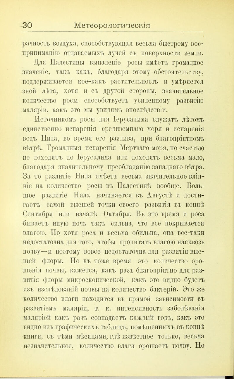 рачность воздуха, способствующая весьма быстрому вос- принимать) отдаваемыхъ лучей съ поверхности земли. Для Палестины выпаденіе росы имѣетъ громадное значеніе, такъ какъ, благодаря этому обстоятельству, поддерживается кое-какъ растительность и умѣряется зной лѣта, хотя и съ другой стороны, значительное количество росы способствуетъ усиленному развитію маляріи, какъ это мы увидимъ впослѣдствіи. Источникомъ росы для Іерусалима служатъ лѣтомъ единственно испаренія средиземнаго моря и испаренія водъ Нила, во время его разлива, при благопріятномъ вѣтрѣ. Громадныя испаренія Мертваго моря, по счастью не доходятъ до Іерусалима или доходятъ весьма мало, благодаря значительному преобладанію западнаго вѣтра. За то разлитіе Нила имѣетъ весьма значительное влія- ніе на количество росы въ Палестинѣ вообще. Боль- шое разлитіе Нила начинается въ Августѣ и дости- гаетъ самой высшей точки своего развитія въ концѣ Сентября или началѣ Октября. Въ это время и роса бываетъ иную ночь такъ сильна, что все покрывается влагою. Но хотя роса и весьма обильна, она все-таки недостаточна для того, чтобы пропитать влагою насквозь почву—и поэтому вовсе недостаточна для развитія выс- шей флоры. Но въ тоже время это количество оро- шенія почвы, кажется, какъ разъ благопріятно для раз- витія флоры микроскопической, какъ это видно будетъ изъ изслѣдованій почвы на количество бактерій. Это же количество влаги находится въ прямой зависимости съ развитіемъ маляріи, т. к. интенсивность заболѣванія маляріей какъ разъ совпадаетъ каждый годъ, какъ это видно изъ графическихъ таблицъ, помѣщенныхъ въ концѣ книги, съ тѣми мѣсяцами, гдѣ извѣстное только, весьма незначительное, количество влаги орошаетъ почву. Но