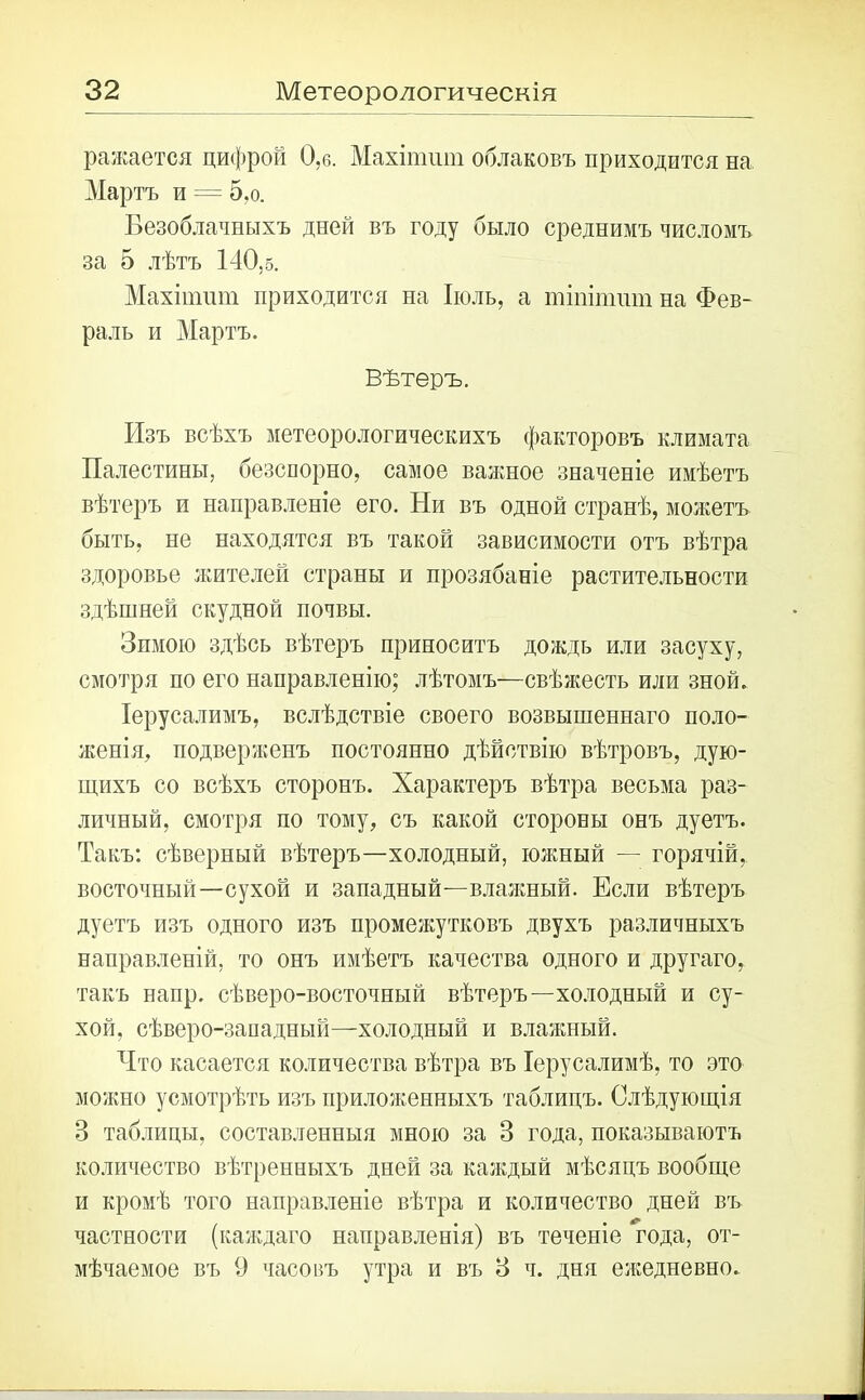 ражается цифрой 0,6. Махіптт облаковъ приходится на Мартъ и = 5,о. Безоблачныхъ дней въ году было среднимъ числомъ за 5 лѣтъ 140,5. Махіпшт приходится на Іюль, а тішптш на Фев- раль и Мартъ. Вѣтеръ. Изъ всѣхъ метеорологическихъ факторовъ климата Палестины, безспорно, самое важное значеніе имѣетъ вѣтеръ и направленіе его. Ни въ одной странѣ, можетъ быть, не находятся въ такой зависимости отъ вѣтра здоровье жителей страны и прозябаніе растительности здѣшней скудной почвы. Зимою здѣсь вѣтеръ приноситъ дождь или засуху, смотря по его направленію; лѣтомъ—свѣжесть или зной. Іерусалимъ, вслѣдствіе своего возвышеннаго поло- женія, подверженъ постоянно дѣйствію вѣтровъ, дую- щихъ со всѣхъ сторонъ. Характеръ вѣтра весьма раз- личный, смотря по тому, съ какой стороны онъ дуетъ. Такъ: сѣверный вѣтеръ—холодный, южный — горячій, восточный—сухой и западный—влажный. Если вѣтеръ дуетъ изъ одного изъ промежутковъ двухъ различныхъ направленій, то онъ имѣетъ качества одного и другаго, такъ напр. сѣверо-восточный вѣтеръ—холодный и су- хой, сѣверо-западный—холодный и влажный. Что касается количества вѣтра въ Іерусалимѣ, то это можно усмотрѣть изъ приложенныхъ таблицъ. Слѣдующія 3 таблицы, составленныя мною за 3 года, показываютъ количество вѣтренныхъ дней за каждый мѣсяцъ вообще и кромѣ того направленіе вѣтра и количество дней въ частности (каждаго направленія) въ теченіе года, от- мѣчаемое въ 9 часовъ утра и въ 3 ч. дня ежедневно.