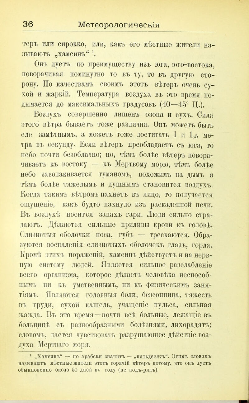 теръ или сирокко, или, какъ его мѣстные жители на- зываютъ „хамсинъ“ \ Онъ дуетъ по преимуществу изъ юга, юго-востока, поворачивая поминутно то въ ту, то въ другую сто- рону. По качествамъ своимъ этотъ вѣтеръ очень су- хой и жаркій. Температура воздуха въ это время по- дымается до максимальныхъ градусовъ (40—45° Ц.). Воздухъ совершенно лишенъ озона и сухъ. Сила этого вѣтра бываетъ тоже различна. Онъ можетъ быть еле замѣтнымъ, а можетъ тоже достигать 1 и 1,5 ме- тра въ секунду. Если вѣтеръ преобладаетъ съ юга, то небо почти безоблачно; но, чѣмъ болѣе вѣтеръ повора- чиваетъ къ востоку — къ Мертвому морю, тѣмъ болѣе небо заволакивается туманомъ, похожимъ на дымъ и тѣмъ болѣе тяжелымъ и душнымъ становится воздухъ. Когда такимъ вѣтромъ пахнетъ въ лицо, то получается ощущеніе, какъ будто пахнуло изъ раскаленной печи. Въ воздухѣ носится запахъ гари. Люди сильно стра- даютъ. Дѣлаются сильные приливы крови къ головѣ. Слизистыя оболочки носа, губъ — трескаются. Обра- зуются воспаленія слизистыхъ оболочекъ глазъ, горла. Кромѣ этихъ пораженій, хамсинъ дѣйствуетъ и на нерв- ную систему людей. Является сильное разслабленіе всего организма, которое дѣлаетъ человѣка неспособ- нымъ ни къ умственнымъ, ни къ физическимъ заня- тіямъ. Являются головныя боли, безсонница, тяжесть въ груди, сухой кашель, учащеніе пульса, сильная жажда. Въ это время—иочти всѣ больные, лежащіе въ больницѣ съ разнообразными болѣзнями, лихорадятъ; словомъ, дается чувствовать разрушающее дѣйствіе воз- духа Мертваго моря. 1 „Хамсинъ14 — по арабски значитъ — „пятьдесятъ41. Этимъ словомъ называютъ мѣстные жители этотъ горячій вѣтеръ потому, что онъ дуетъ обыкновенно около 50 дней въ году (не подъ-рядъ).