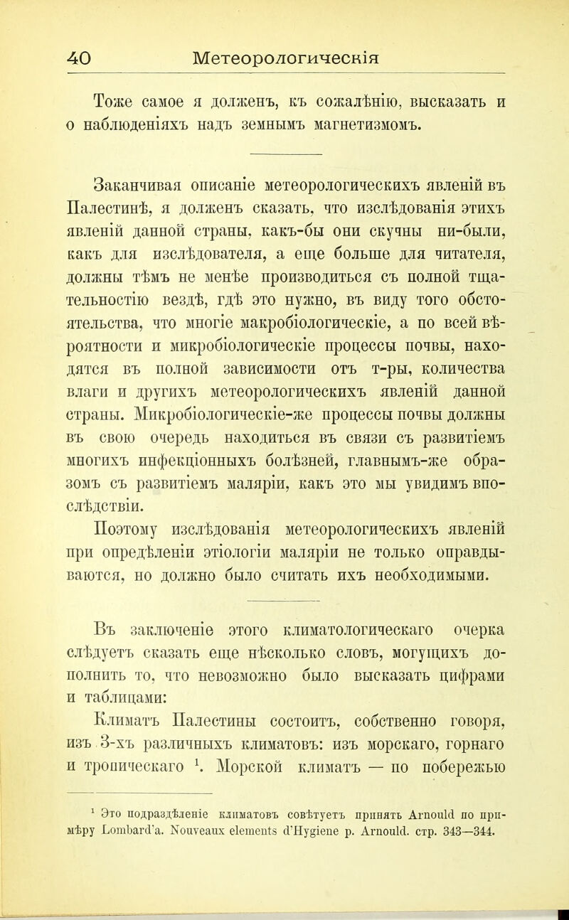 Тоже самое я долженъ, къ сожалѣнію, высказать и о наблюденіяхъ надъ земнымъ магнетизмомъ. Заканчивая описаніе метеорологическихъ явленій въ Палестинѣ, я долженъ сказать, что изслѣдованія этихъ явленій данной страны, какъ-бы они скучны ни-были, какъ для изслѣдователя, а еще больше для читателя, должны тѣмъ не менѣе производиться съ полной тща- тельностію вездѣ, гдѣ это нужно, въ виду того обсто- ятельства, что многіе макробіологическіе, а по всей вѣ- роятности и микробіологическіе процессы почвы, нахо- дятся въ полной зависимости отъ т-ры, количества влаги и другихъ метеорологическихъ явленій данной страны. Микробіологическіе-же процессы почвы должны въ свою очередь находиться въ связи съ развитіемъ многихъ инфекціонныхъ болѣзней, главнымъ-же обра- зомъ съ развитіемъ маляріи, какъ это мы увидимъ впо- слѣдствіи. Поэтому изслѣдованія метеорологическихъ явленій при опредѣленіи этіологіи маляріи не только оправды- ваются, но должно было считать ихъ необходимыми. Въ заключеніе этого климатологическаго очерка слѣдуетъ сказать еще нѣсколько словъ, могущихъ до- полнить то, что невозможно было высказать цифрами и таблицами: Климатъ Палестины состоитъ, собственно говоря, изъ 3-хъ различныхъ климатовъ: изъ морскаго, горнаго и тропическаго К Морской климатъ — по побережью 1 Это подраздѣленіе климатовъ совѣтуетъ принять АгпоиМ по при- мѣру ЬотЪагіі'а. Коиѵеаих еіетепіз сГНу§іепе р. АгпоиМ. стр. 343—344.