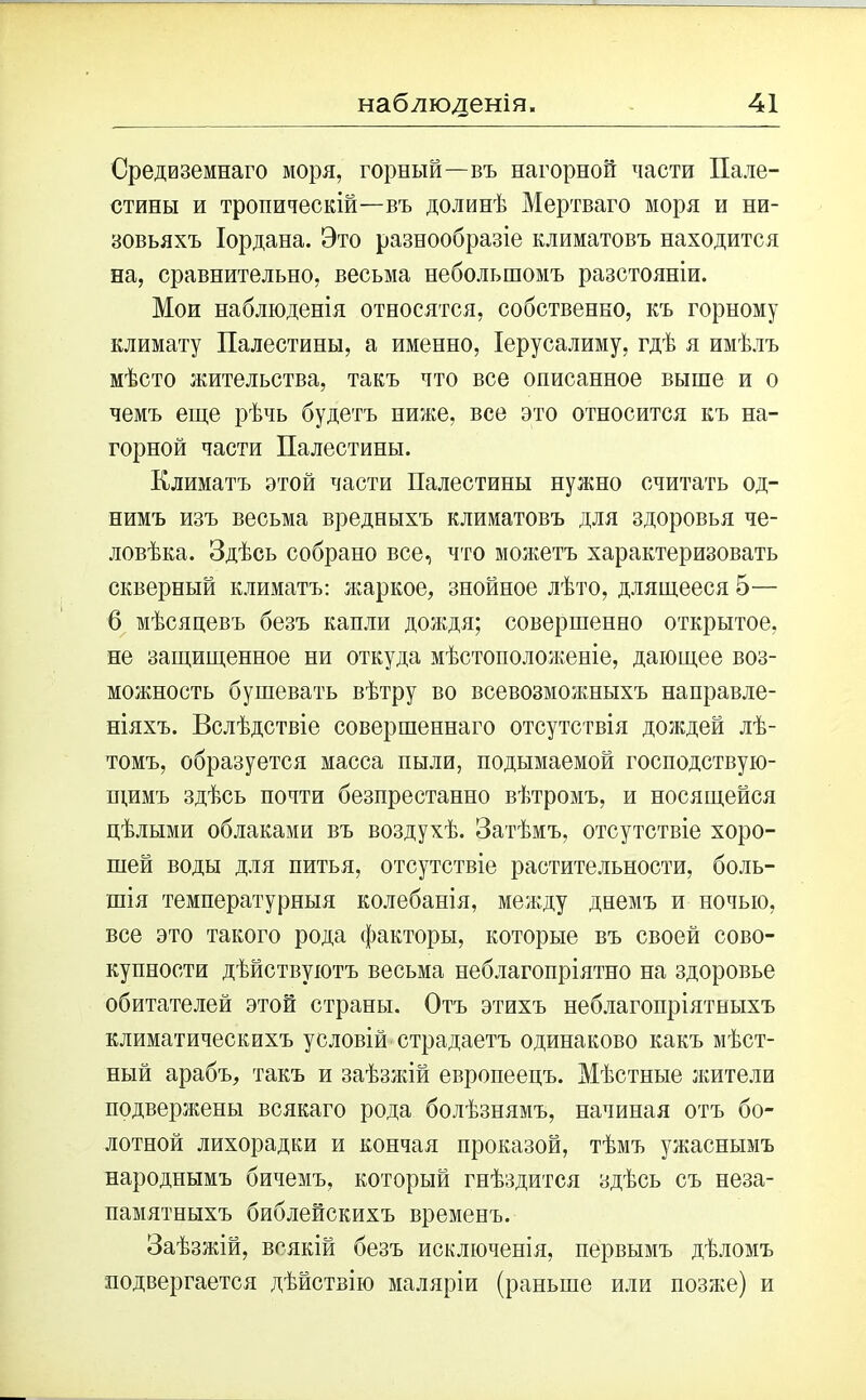 Средиземнаго моря, горный—въ нагорной масти Пале- стины и тропическій—въ долинѣ Мертваго моря и ни- зовьяхъ Іордана. Это разнообразіе климатовъ находится на, сравнительно, весьма небольшомъ разстояніи. Мои наблюденія относятся, собственно, къ горному климату Палестины, а именно, Іерусалиму, гдѣ я имѣлъ мѣсто жительства, такъ что все описанное выше и о чемъ еще рѣчь будетъ ниже, все это относится къ на- горной части Палестины. Климатъ этой части Палестины нужно считать од- нимъ изъ весьма вредныхъ климатовъ для здоровья че- ловѣка. Здѣсь собрано все, что можетъ характеризовать скверный климатъ: жаркое, знойное лѣто, длящееся 5— б мѣсяцевъ безъ капли дождя; совершенно открытое, не защищенное ни откуда мѣстоположеніе, дающее воз- можность бушевать вѣтру во всевозможныхъ направле- ніяхъ. Вслѣдствіе совершеннаго отсутствія дождей лѣ- томъ, образуется масса пыли, подымаемой господствую- щимъ здѣсь почти безпрестанно вѣтромъ, и носящейся цѣлыми облаками въ воздухѣ. Затѣмъ, отсутствіе хоро- шей воды для питья, отсутствіе растительности, боль- шія температурныя колебанія, между днемъ и ночью, все это такого рода факторы, которые въ своей сово- купности дѣйствуютъ весьма неблагопріятно на здоровье обитателей этой страны. Отъ этихъ неблагопріятныхъ климатическихъ условій страдаетъ одинаково какъ мѣст- ный арабъ, такъ и заѣзжій европеецъ. Мѣстные жители подвержены всякаго рода болѣзнямъ, начиная отъ бо- лотной лихорадки и кончая проказой, тѣмъ ужаснымъ народнымъ бичемъ, который гнѣздится здѣсь съ неза- памятныхъ библейскихъ временъ. Заѣзжій, всякій безъ исключенія, первымъ дѣломъ подвергается дѣйствію маляріи (раньше или позже) и
