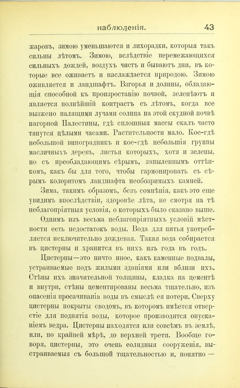 жаровъ, зимою уменьшаются и лихорадки, которыя такъ сильны лѣтомъ. Зимою, вслѣдствіе перемежающихся сильныхъ дождей, воздухъ чистъ и бываютъ дни, въ ко- торые все оживаетъ и наслаждается природою. Зимою оживляется и ландшафтъ. Взгорья и долины, обладаю- щія способной къ произростанію почвой, зеленѣютъ и является полнѣйшій контрастъ съ лѣтомъ, когда все вызжено палящими лучами солнца на этой скудной почвѣ нагорной Палестины, гдѣ сплошныя массы скалъ часто тянутся цѣлыми часами. Растительности мало. Кое-гдѣ небольшой виноградникъ и кое-гдѣ небольшія группы масличныхъ деревъ, листья которыхъ, хотя и зелены, но съ преобладающимъ сѣрымъ, запыленнымъ оттѣн- комъ, какъ бы для того, чтобы гармонировать съ сѣ- рымъ колоритомъ ландшафта необозримыхъ камней. Зима, такимъ образомъ, безъ сомнѣнія, какъ это еще увидимъ впослѣдствіи, здоровѣе лѣта, не смотря на тѣ неблагопріятныя условія, о которыхъ было сказано выше. Однимъ изъ весьма неблагопріятныхъ условій мѣст- ности есть недостатокъ воды. Вода для питья употреб- ляется исключительно дождевая. Такая вода собирается въ цистерны и хранится въ нихъ изъ года въ годъ. Цистерны—это ничто иное, какъ каменные подвалы, устраиваемые подъ жилыми зданіями пли вблизи ихъ. Стѣны ихъ значительной толщины, кладка на цементѣ и внутри, стѣны цементированы весьма тщательно, изъ опасенія просачиванія воды въ смыслѣ ея потери. Сверху цистерны покрыты сводомъ, въ которомъ имѣется отвер- стіе для поднятія воды, которое производится опуска- ніемъ ведра. Цистерны находятся или совсѣмъ въ землѣ, или, по крайней мѣрѣ, до верхней трети. Вообще го- воря, цистерны, это очень солидныя сооруженія, вы- страиваемыя съ большой тщательностью и, понятно —