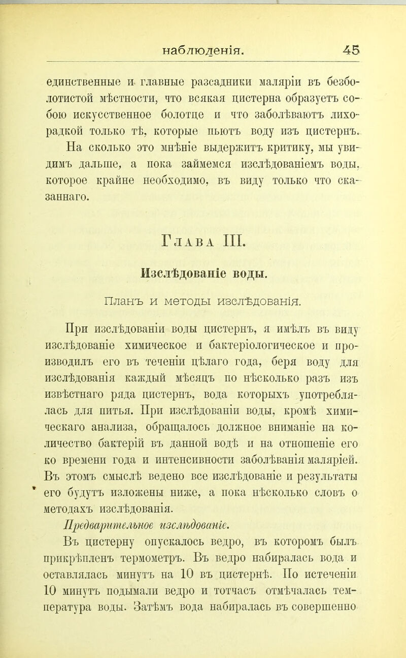 единственные и главные разсадники маляріи въ безбо- лотистой мѣстности, что всякая цистерна образуетъ со- бою искусственное болотце и что заболѣваютъ лихо- радкой только тѣ, которые пьютъ воду изъ цистернъ. На сколько это мнѣніе выдержитъ критику, мы уви- димъ дальше, а пока займемся изслѣдованіемъ воды, которое крайне необходимо, въ виду только что ска- заннаго. Глава III. Изслѣдованіе воды. Планъ и методы изслѣдованія. При изслѣдованіи воды цистернъ, я имѣлъ въ виду изслѣдованіе химическое и бактеріологическое и про- изводилъ его въ теченіи цѣлаго года, беря воду для изслѣдованія каждый мѣсяцъ по нѣсколько разъ изъ извѣстнаго ряда цистернъ, вода которыхъ употребля- лась для питья. При изслѣдованіи воды, кромѣ хими- ческаго анализа, обращалось должное вниманіе на ко- личество бактерій въ данной водѣ и на отношеніе его ко времени года и интенсивности заболѣванія маляріей. Въ этомъ смыслѣ ведено все изслѣдованіе и результаты его будутъ изложены ниже, а пока нѣсколько словъ о методахъ изслѣдованія. Предварительное изслѣдованіе. Въ цистерну опускалось ведро, въ которомъ былъ прикрѣпленъ термометръ. Въ ведро набиралась вода и оставлялась минутъ на 10 въ цистернѣ. По истеченіи 10 минутъ подымали ведро и тотчасъ отмѣчалась тем- пература воды. Затѣмъ вода набиралась въ совершенно