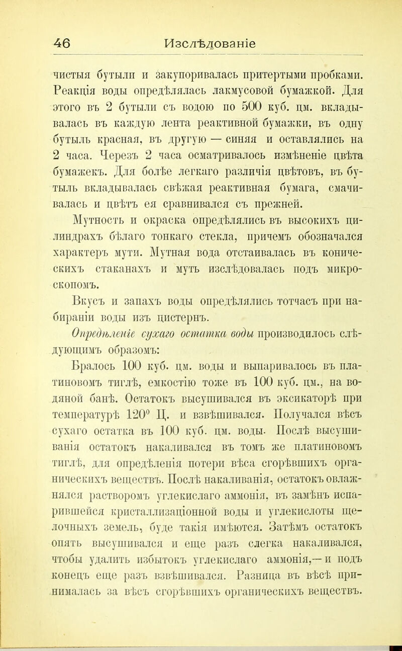 чистыя бутыли и закупоривалась притертыми пробками. Реакція воды опредѣлялась лакмусовой бумажкой. Для этого въ 2 бутыли съ водою по 500 куб. цм. вклады- валась въ каждую лента реактивной бумажки, въ одну бутыль красная, въ другую — синяя и оставлялись на 2 часа. Черезъ 2 часа осматривалось измѣненіе цвѣта бумажекъ. Для болѣе легкаго различія цвѣтовъ, въ бу- тыль вкладывалась свѣжая реактивная бумага, смачи- валась и цвѣтъ ея сравнивался съ прежней. Мутность и окраска опредѣлялись въ высокихъ пи- линдрахъ бѣлаго тонкаго стекла, причемъ обозначался характеръ мути. Мутная вода отстаивалась въ кониче- скихъ стаканахъ и муть изслѣдовалась подъ микро- скопомъ. Вкусъ и запахъ воды опредѣлялись тотчасъ при на- бираніи воды изъ цистернъ. Опредѣленіе сухаго остатка воды производилось слѣ- дующимъ образомъ: Бралось 100 куб. цм. воды и выпаривалось въ пла- тиновомъ тиглѣ, емкостію тоже въ 100 куб. цм., на во- дяной банѣ. Остатокъ высушивался въ эксикаторѣ при температурѣ 120° Ц. и взвѣшивался. Получался вѣсъ сухаго остатка въ 100 куб. цм. воды. Послѣ высуши- ванія остатокъ накаливался въ томъ же платиновомъ тиглѣ, для опредѣленія потери вѣса сгорѣвшихъ орга- ническихъ веществъ. Послѣ накаливанія, остатокъ овлаж- нялся растворомъ углекислаго аммонія, въ замѣнъ испа- рившейся кристаллизаціонной воды и углекислоты ще- лочныхъ земель, буде такія имѣются. Затѣмъ остатокъ опять высушивался и еще разъ слегка накаливался, чтобы удалить избытокъ углекислаго аммонія,—-и подъ конецъ еще разъ взвѣшивался. Разница въ вѣсѣ при- нималась за вѣсъ сгорѣвшихъ органическихъ веществъ.