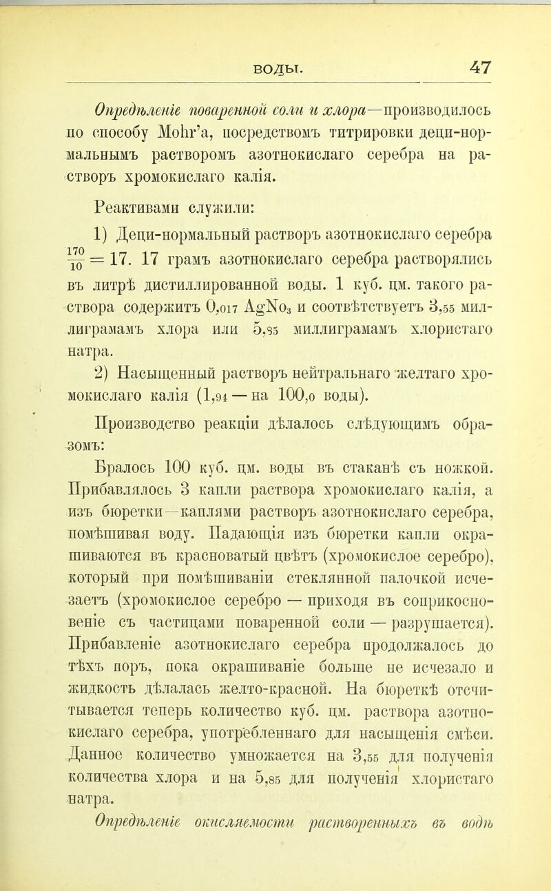Опредѣленіе поваренной соли и производилось по способу МоЬг’а, посредствомъ титрировки децп-нор- мальнымъ растворомъ азотнокислаго серебра на ра- створъ хромокислаго калія. Реактивами служили: 1) Деци-нормальный растворъ азотнокислаго серебра ~ = 17. 17 грамъ азотнокислаго серебра растворялись въ литрѣ дистиллированной воды. 1 куб. цм. такого ра- створа содержитъ 0,оі7 А°-№о3 и соотвѣтствуетъ 3,55 мил- лиграмамъ хлора или 5,95 миллиграмамъ хлористаго натра. 2) Насыщенный растворъ нейтральнаго желтаго хро- мокислаго калія (1,94 — на 100,о воды). Производство реакціи дѣлалось слѣдующимъ обра- зомъ: Бралось 100 куб. цм. воды въ стаканѣ съ ножкой. Прибавлялось 3 капли раствора хромокислаго калія, а изъ бюретки—каплями растворъ азотнокислаго серебра, помѣшивая воду. Падающія изъ бюретки капли окра- шиваются въ красноватый цвѣтъ (хромокислое серебро), который при помѣшиваніи стеклянной палочкой исче- заетъ (хромокислое серебро — приходя въ соприкосно- веніе съ частицами поваренной соли — разрушается). Прибавленіе азотнокислаго серебра продолжалось до тѣхъ поръ, пока окрашиваніе больше не исчезало и жидкость дѣлалась желто-красной. На бюреткѣ отсчи- тывается теперь количество куб. цм. раствора азотно- кислаго серебра, употребленнаго для насыщенія смѣси. Данное количество умножается на 3,55 для полученія количества хлора и на 5,85 для полученія хлористаго натра. Опредѣленіе окисляемости растворенныхъ въ водѣ