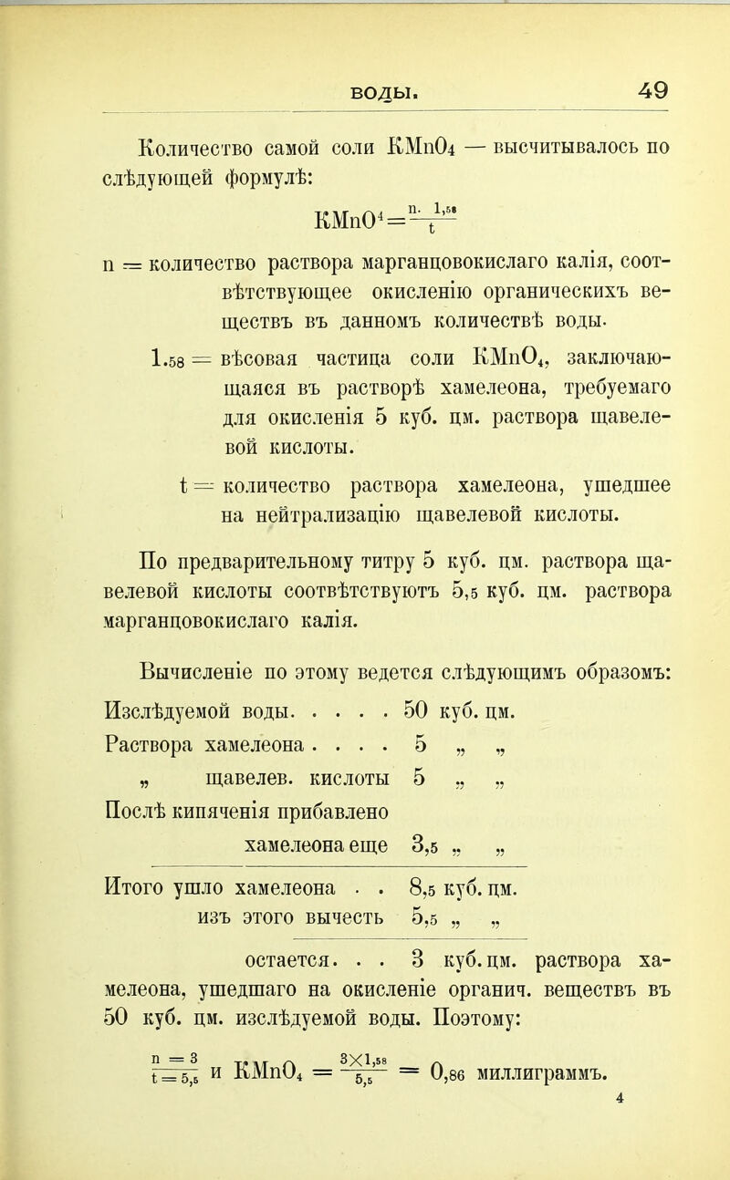воды. Количество самой соли КМ11О4 — высчитывалось по слѣдующей формулѣ: КМпС^^ п количество раствора марганцовокислаго калія, соот- вѣтствующее окисленію органическихъ ве- ществъ въ данномъ количествѣ воды. 1.58 — вѣсовая частица соли КМн04, заключаю- щаяся въ растворѣ хамелеона, требуемаго для окисленія 5 куб. цм. раствора щавеле- вой кислоты. і — количество раствора хамелеона, ушедшее на нейтрализацію щавелевой кислоты. По предварительному титру 5 куб. цм. раствора ща- велевой кислоты соотвѣтствуютъ 5,5 куб. цм. раствора марганцовокислаго калія. Вычисленіе по этому ведется слѣдующимъ образомъ: Изслѣдуемой воды 50 куб. цм. Раствора хамелеона .... 5 „ „ „ щавелев. кислоты 5 ,, „ Послѣ кипяченія прибавлено хамелеона еще 3,5 „ „ Итого ушло хамелеона . . 8,5 куб. цм. изъ этого вычесть 5,5 „ „ остается. . . В куб.цм. раствора ха- мелеона, ушедшаго на окисленіе органич. веществъ въ 50 куб. цм. изслѣдуемой воды. Поэтому: Г= ь,ъ и КМп04 = = 0,86 миллиграммъ. 4