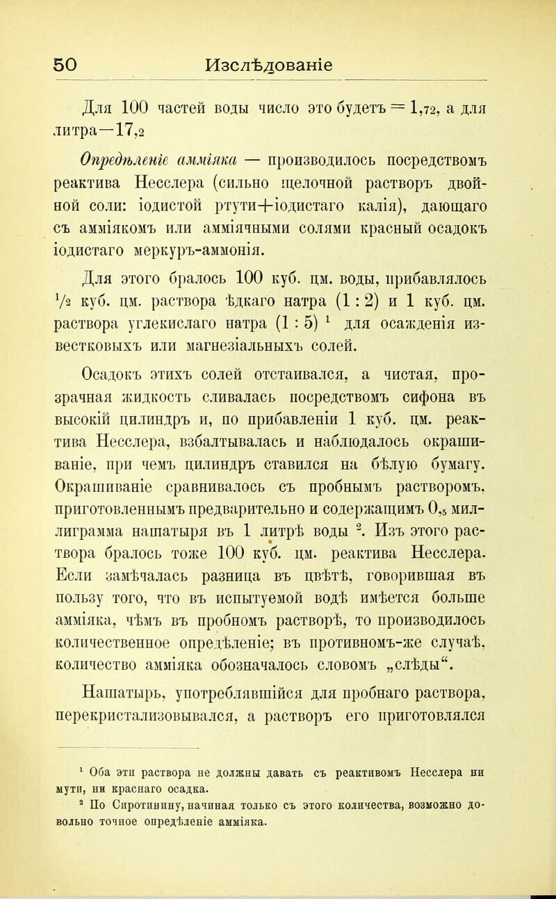 Для 100 частей воды число это будетъ = 1,72, а для литра—17,2 Опредѣленіе амміяка — производилось посредствомъ реактива Несслера (сильно щелочной растворъ двой- ной соли: іодистой ртути+іодистаго калія), дающаго съ амміякомъ или амміячными солями красный осадокъ іодистаго меркуръ-аммонія. Для этого бралось 100 куб. дм. воды, прибавлялось Ѵа куб. цм. раствора ѣдкаго натра (1:2) и 1 куб. цм. раствора углекислаго натра (1:5) 1 для осажденія из- вестковыхъ или магнезіальныхъ солей. Осадокъ этихъ солей отстаивался, а чистая, про- зрачная жидкость сливалась посредствомъ сифона въ высокій цилиндръ и, по прибавленіи 1 куб. цм. реак- тива Несслера, взбалтывалась и наблюдалось окраши- ваніе, при чемъ цилиндръ ставился на бѣлую бумагу. Окрашиваніе сравнивалось съ пробнымъ растворомъ, приготовленнымъ предварительно и содержащимъ 0,5 мил- лиграмма нашатыря въ 1 литрѣ воды 2. Изъ этого рас- твора бралось тоже 100 куб. цм. реактива Несслера. Если замѣчалась разница въ цвѣтѣ, говорившая въ пользу того, что въ испытуемой водѣ имѣется больше амміяка, чѣмъ въ пробномъ растворѣ, то производилось количественное опредѣленіе; въ противномъ-же случаѣ, количество амміяка обозначалось словомъ „слѣды“. Нашатырь, употреблявшійся для пробнаго раствора, перекристализовывался, а растворъ его приготовлялся 1 Оба эти раствора не должны давать съ реактивомъ Несслера ни мути, ни краснаго осадка. 2 По Спротпннну, начиная только съ этого количества, возможно до- вольно точное опредѣленіе амміяка.