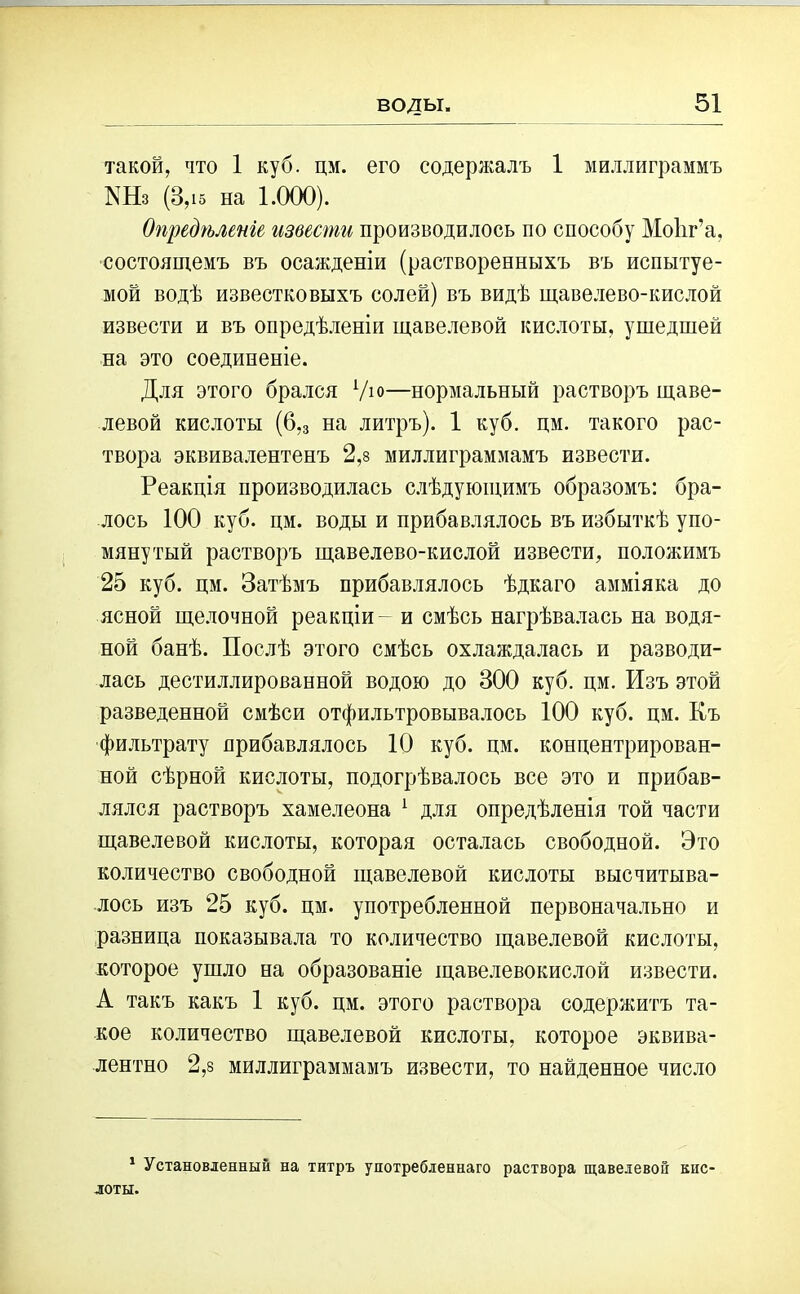 такой, что 1 куб. цм. его содержалъ 1 миллиграммъ КНз (3,і5 на 1.000). Опредѣленіе извести производилось по способу Моііг’а, состоящемъ въ осажденіи (растворенныхъ въ испытуе- мой водѣ известковыхъ солей) въ видѣ щавелево-кислой извести и въ опредѣленіи щавелевой кислоты, ушедшей на это соединеніе. Для этого брался Ую—нормальный растворъ щаве- левой кислоты (6,з на литръ). 1 куб. цм. такого рас- твора эквивалентенъ 2,8 миллиграммамъ извести. Реакція производилась слѣдующимъ образомъ: бра- лось 100 куб. цм. воды и прибавлялось въ избыткѣ упо- мянутый растворъ щавелево-кислой извести, положимъ 25 куб. цм. Затѣмъ прибавлялось ѣдкаго амміяка до ясной щелочной реакціи- и смѣсь нагрѣвалась на водя- ной банѣ. Послѣ этого смѣсь охлаждалась и разводи- лась дестиллированной водою до 300 куб. цм. Изъ этой разведенной смѣси отфильтровывалось 100 куб. цм. Къ фильтрату прибавлялось 10 куб. цм. концентрирован- ной сѣрной кислоты, подогрѣвалось все это и прибав- лялся растворъ хамелеона 1 для опредѣленія той части щавелевой кислоты, которая осталась свободной. Это количество свободной щавелевой кислоты высчитыва- лось изъ 25 куб. цм. употребленной первоначально и разница показывала то количество щавелевой кислоты, которое ушло на образованіе щавелевокислой извести. А такъ какъ 1 куб. цм. этого раствора содержитъ та- кое количество щавелевой кислоты, которое эквива- лентно 2,8 миллиграммамъ извести, то найденное число 1 Установленный на титръ употребленнаго раствора щавелевой кііС' лоты.