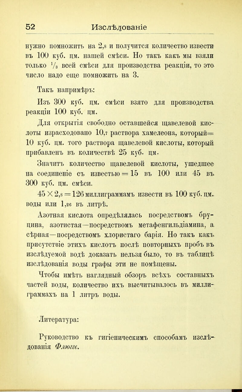 нужно помножить на 2,8 и получится количество извести въ 100 куб. дм. нашей смѣси. Но такъ какъ мы взяли только Уз всей смѣси для производства реакціи, то это число надо еще помножить на 3. Такъ напримѣръ: Изъ 300 куб. цм. смѣси взято для производства реакціи 100 куб. цм. Для открытія свободно оставшейся щавелевой кис- лоты израсходовано 10,7 раствора хамелеона, который= 10 куб. цм. того раствора щавелевой кислоты, который прибавленъ въ количествѣ 25 куб. цм. Значитъ количество щавелевой кислоты, ушедшее на соединеніе съ известью = 15 въ 100 или 45 въ 300 куб. цм. смѣси. 45 X 2,8 = 126 миллиграммамъ извести въ 100 куб. цм. воды или 1,26 въ литрѣ. Азотная кислота опредѣлялась посредствомъ бру- цина, азотистая—посредствомъ метафенгильдіамина, а сѣрная—посредствомъ хлористаго барія. Но такъ какъ присутствіе этихъ кислотъ послѣ повторныхъ пробъ въ изслѣдуемой водѣ доказать нельзя было, то въ таблицѣ изслѣдованія воды графы эти не помѣщены. Чтобы имѣть наглядный обзоръ всѣхъ составныхъ частей воды, количество ихъ высчитывалось въ милли- граммахъ на 1 литръ воды. Литература: Руководство къ гигіеническимъ способамъ изслѣ- дованія Флюгге.