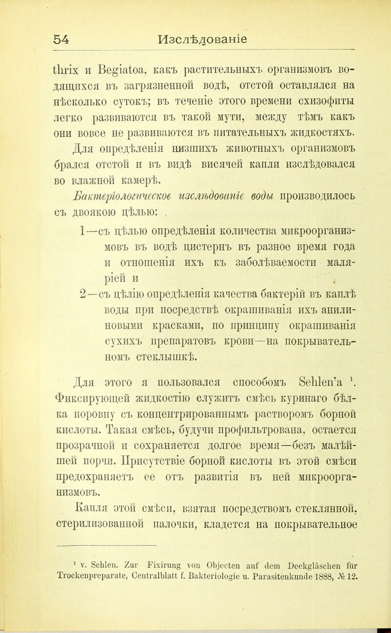 ііігіх и Ве^’іаіоа. какъ растительныхъ организмовъ во- дящихся въ загрязненной водѣ, отстой оставлялся на нѣсколько сутокъ; въ теченіе этого времени схизофиты легко развиваются въ такой мути, между тѣмъ какъ они вовсе не развиваются въ питательныхъ жидкостяхъ. Для опредѣленія низшихъ животныхъ организмовъ брался отстой п въ видѣ висячей капли изслѣдовался во влажной камерѣ. Бактеріологическое изслѣдованіе, воды производилось съ двоякою цѣлью: 1— съ цѣлью опредѣленія количества микроорганиз- мовъ въ водѣ цистернъ въ разное время года и отношенія ихъ къ заболѣваемости маля- ріей и 2— съ цѣлію опредѣленія качества бактерій въ каплѣ воды при посредствѣ окрашиванія ихъ анили- новыми красками, по принципу окрашиванія сухихъ препаратовъ крови—на покрыватель- номъ стеклышкѣ. Для этого я пользовался способомъ ЗеЫеп’а \ Фиксирующей жидкостію служитъ смѣсь куринаго бѣл- ка поровну съ концентрированнымъ растворомъ борной кислоты. Такая смѣсь, будучи профильтрована, остается прозрачной и сохраняется долгое время—безъ малѣй- шей порчи. Присутствіе борной кислоты въ этой смѣси предохраняетъ ее отъ развитія въ ней микроорга- низмовъ. Капля этой смѣси, взятая посредствомъ стеклянной, стерилизованной палочки, кладется на покрывательное 1 ѵ. 8еЫеп. 7лѵ Гіхігипд ѵоіі ОЬ^есЬеп аиі сіет Беек^іазскеп йіг Тгоскепргерагаіе, СепігаІЫаН і Вакіегіоіодіе и. Рагазііепкипсіе 1888, № 12.