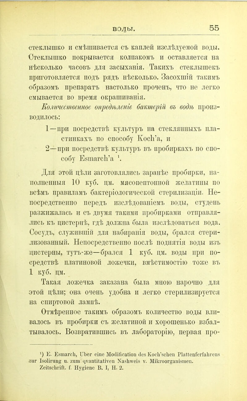 воды. стеклышко и смѣшивается съ каплей изслѣдуемой воды. Стеклышко покрывается колпакомъ и оставляется на нѣсколько часовъ для засыханія. Такихъ стеклышекъ приготовляется подъ рядъ нѣсколько. Засохшій такимъ образомъ препаратъ настолько проченъ, что не легко смывается во время окрашиванія. Количественное опредѣленіе бактерій въ водѣ произ- водилось: 1 —при посредствѣ культуръ на стеклянныхъ пла- стинкахъ по способу Косіі’а, и 2—-при посредствѣ культуръ въ пробиркахъ по спо- собу ЕзтагсІТа '. Для этой цѣли заготовлялись заранѣе пробирки, на- полненныя 10 куб. цм. мясопептонной желатины по всѣмъ правиламъ бактеріологической стерилизаціи. Не- посредственно передъ изслѣдованіемъ воды, студень разжижалась и съ двумя такими пробирками отправля- лись къ цистернѣ, гдѣ должна была изслѣдоваться вода. Сосудъ, служившій для набиранія воды, брался стери- лизованный. Непосредственно послѣ поднятія воды изъ цистерны, тутъ-же—брался 1 куб. цм. воды при по- средствѣ платиновой ложечки, вмѣстимостію тоже въ 1 куб. цм. Такая ложечка заказана была мною нарочно для этой цѣли; она очень удобна и легко стерилизируется на спиртовой лампѣ. Отмѣренное такимъ образомъ количество воды вли- валось въ пробирки съ желатиной и хорошенько взбал- тывалось. Возвратившись въ лабораторію, первая про- г) Е. Езтагсіі, ІТЪег еіпе МосПйсаПоп ііез КосІі’зсЬеп РІаНепГегі'аІігепз гиг Ізоіігипё и. гига дѵапШаНѵеп Хазішеіз ѵ. Мікгоог§ашзтеп. 2еіізс1ігій. і“. Ну§іепе В. I, Н. 2.