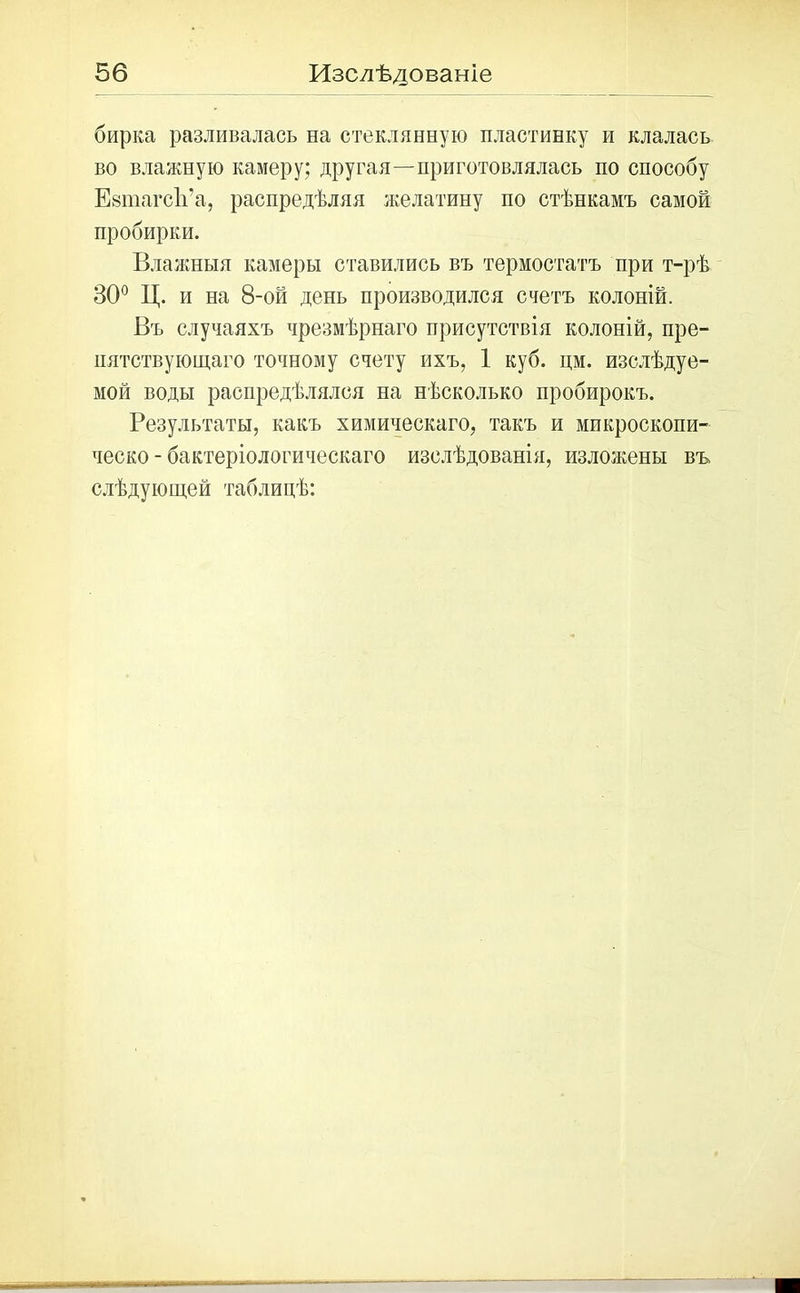 56 Изслѣдованіе бирка разливалась на стеклянную пластинку и клалась во влажную камеру; другая—приготовлялась по способу ЕзшагсЬ’а, распредѣляя желатину по стѣнкамъ самой пробирки. Влажныя камеры ставились въ термостатъ при т-рѣ 30° Ц. и на 8-ой день производился счетъ колоній. Въ случаяхъ чрезмѣрнаго присутствія колоній, пре- пятствующаго точному счету ихъ, 1 куб. дм. изслѣдуе- мой воды распредѣлялся на нѣсколько пробирокъ. Результаты, какъ химическаго, такъ и микроскопи- ческо-бактеріологическаго изслѣдованія, изложены въ слѣдующей таблицѣ: