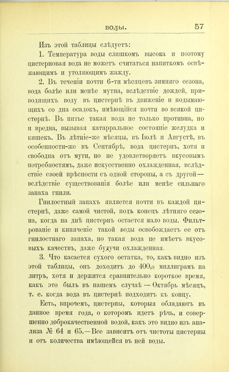 воды. Изъ этой таблицы слѣдуетъ: 1. Температура воды слишкомъ высока и поэтому цистерновая вода не можетъ считаться напиткомъ освѣ- жающимъ и утоляющимъ жажду. 2. Въ теченіи почти 6-ти мѣсяцевъ зимняго сезона, вода болѣе или менѣе мутна, вслѣдствіе дождей, при- водящихъ воду въ цистернѣ въ движеніе и подымаю- щихъ со дна осадокъ, имѣющійся почти во всякой ци- стернѣ. Въ питье такая вода не только противна, но и вредна, вызывая катарральное состояніе желудка и кишекъ. Въ лѣтніе-же мѣсяцы, въ Іюлѣ и Августѣ, въ особенности-же въ Сентябрѣ, вода цистернъ, хотя и свободна отъ мути, но не удовлетворяетъ вкусовымъ потребностямъ, даже искусственно охлажденная, вслѣд- ствіе своей прѣсности съ одной стороны, а съ другой— вслѣдствіе существованія болѣе или менѣе сильнаго запаха гнили. Гнилостный запахъ является почти въ каждой ци- стернѣ, даже самой чистой, подъ конецъ лѣтняго сезо- на, когда на днѣ цистернъ остается мало воды. Фильт- рованіе и кипяченіе такой воды освобождаетъ ее отъ гнилостнаго запаха, но такая вода не имѣетъ вкусо- выхъ качествъ, даже будучи охлажденная. В. Что касается сухого остатка, то, какъ видно изъ этой таблицы, онъ доходитъ до 400,о миллиграмъ на литръ, хотя и держится сравнительно короткое время, какъ это былъ въ нашемъ случаѣ — Октябрь мѣсяцъ, т. е. когда вода въ цистернѣ подходитъ къ концу. Есть, впрочемъ, цистерны, которыя обладаютъ въ данное время года, о которомъ идетъ рѣчь, и совер- шенно доброкачественной водой, какъ это видно изъ ана- лиза № 64 и 65.—Все зависитъ отъ чистоты цистерны и отъ количества имѣющейся въ ней воды.