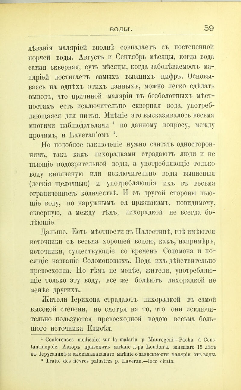 воды. лѣванія маляріей вполнѣ совпадаетъ съ постепенной порчей воды. Августъ и Сентябрь мѣсяцы, когда вода самая скверная, суть мѣсяцы, когда заболѣваемость ма- ляріей достигаетъ самыхъ высшихъ цифръ. Основы- ваясь на однѣхъ этихъ данныхъ, можно легко сдѣлать выводъ, что причиной маляріи въ безболотныхъ мѣст- ностяхъ есть исключительно скверная вода, употреб- ляющаяся для питья. Мнѣніе это высказывалось весьма многими наблюдателями 1 по данному вопросу, между прочимъ, и Ьаѵегап’омъ 2. Но подобное заключеніе нужно считать односторон- нимъ, такъ какъ лихорадками страдаютъ люди и не пьющіе подозрительной воды, а употребляющіе только воду кипяченую или исключительно воды выписныя (легкія щелочныя) и употребляющія ихъ въ весьма ограниченномъ количествѣ. И съ другой стороны пью- щіе воду, по наружнымъ ея признакамъ, повидимому, скверную, а между тѣмъ, лихорадкой не всегда бо- лѣющіе. Дальше. Есть мѣстности въ Палестинѣ, гдѣ имѣются источники съ весьма хорошей водою, какъ, напримѣръ, источники, существующіе со временъ Соломона и но- сящіе названіе Соломоновыхъ. Вода ихъ дѣйствительно превосходна. Но тѣмъ не менѣе, жители, употребляю- щіе только эту воду, все же болѣютъ лихорадкой не менѣе другихъ. Жители Іерихона страдаютъ лихорадкой въ самой высокой степени, не смотря на то, что они исключи- тельно пользуются превосходной водою весьма боль- шого источника Елисѣя. 1 Сопіегепсез тесіісаіез зиг Іа таіагіа р. Маиго^ет—Расііа а Сопз- іапііпороіе. Авторъ приводитъ мнѣніе д-ра Ьошіоп’а, жпвшаго 15 лѣтъ въ Іерусалимѣ и высказывающаго мнѣніе о зависимости маляріи отъ воды. 2 Тгаііё Вез йёѵгез раіизігез р. Ьаѵегап,—Іосо сіѣаіо.