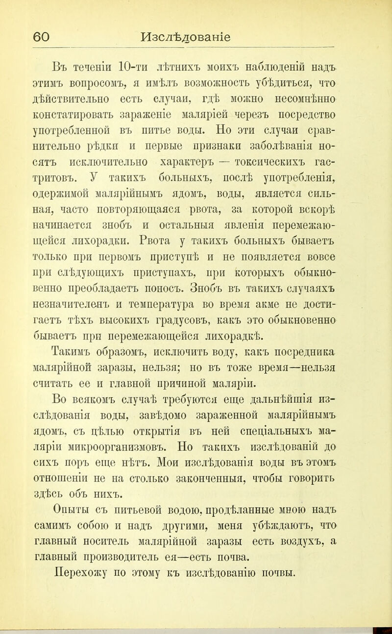 Въ теченіи 10-ти лѣтнихъ моихъ наблюденій надъ этимъ вопросомъ, я имѣлъ возможность убѣдиться, что дѣйствительно есть случаи, гдѣ можно несомнѣнно констатировать зараженіе маляріей черезъ посредство употребленной въ питье воды. По эти случаи срав- нительно рѣдки и первые признаки заболѣванія но- сятъ исключительно характеръ — токсическихъ гас- тритовъ. У такихъ больныхъ, послѣ употребленія, одержимой малярійнымъ ядомъ, воды, является силь- ная, часто повторяющаяся рвота, за которой вскорѣ начинается знобъ и остальныя явленія перемежаю- щейся лихорадки. Рвота у такихъ больныхъ бываетъ только при первомъ приступѣ и не появляется вовсе при слѣдующихъ приступахъ, при которыхъ обыкно- венно преобладаетъ поносъ. Знобъ въ такихъ случаяхъ незначителенъ и температура во время акме не дости- гаетъ тѣхъ высокихъ градусовъ, какъ это обыкновенно бываетъ при перемежающейся лихорадкѣ. Такимъ образомъ, исключить воду, какъ посредника малярійной заразы, нельзя; но въ тоже время—нельзя считать ее и главной причиной маляріи. Во всякомъ случаѣ требуются еще дальнѣйшія из- слѣдованія воды, завѣдомо зараженной малярійнымъ ядомъ, съ цѣлью открытія въ ней спеціальныхъ ма- ляріи микроорганизмовъ. Но такихъ изслѣдованій до сихъ поръ еще нѣтъ. Мои изслѣдованія воды въ этомъ отношеніи не на столько законченныя, чтобы говорить здѣсь объ нихъ. Опыты съ питьевой водою, продѣланные мною надъ самимъ собою и надъ другими, меня убѣждаютъ, что главный носитель малярійной заразы есть воздухъ, а главный производитель ея—есть почва. Перехожу по этому къ изслѣдованію почвы.
